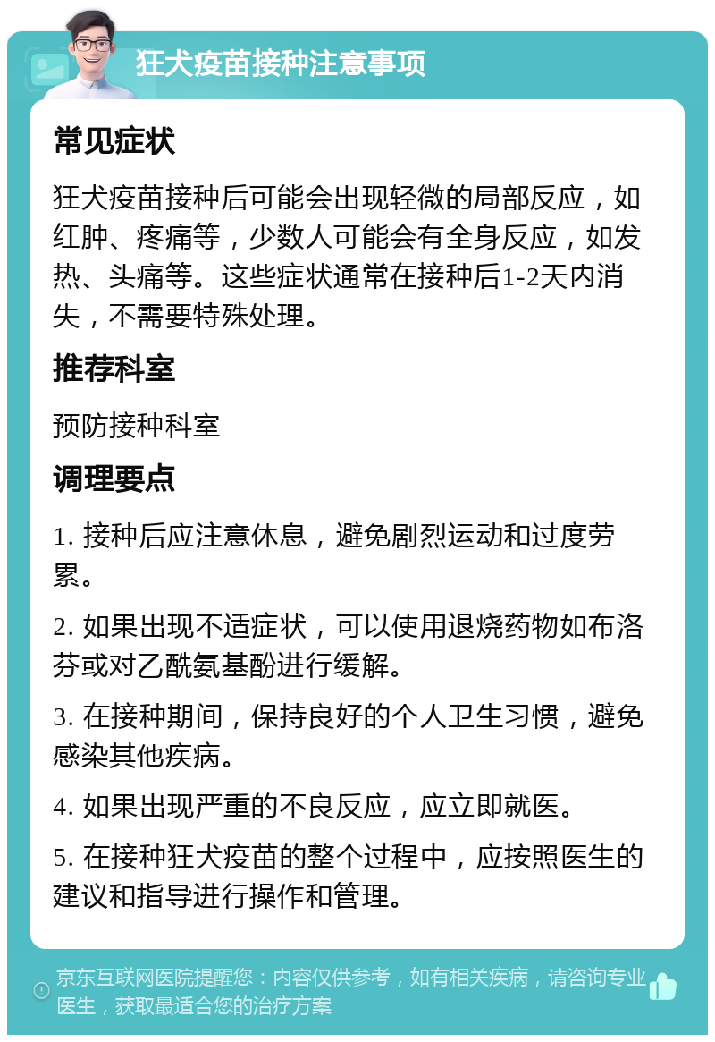 狂犬疫苗接种注意事项 常见症状 狂犬疫苗接种后可能会出现轻微的局部反应，如红肿、疼痛等，少数人可能会有全身反应，如发热、头痛等。这些症状通常在接种后1-2天内消失，不需要特殊处理。 推荐科室 预防接种科室 调理要点 1. 接种后应注意休息，避免剧烈运动和过度劳累。 2. 如果出现不适症状，可以使用退烧药物如布洛芬或对乙酰氨基酚进行缓解。 3. 在接种期间，保持良好的个人卫生习惯，避免感染其他疾病。 4. 如果出现严重的不良反应，应立即就医。 5. 在接种狂犬疫苗的整个过程中，应按照医生的建议和指导进行操作和管理。