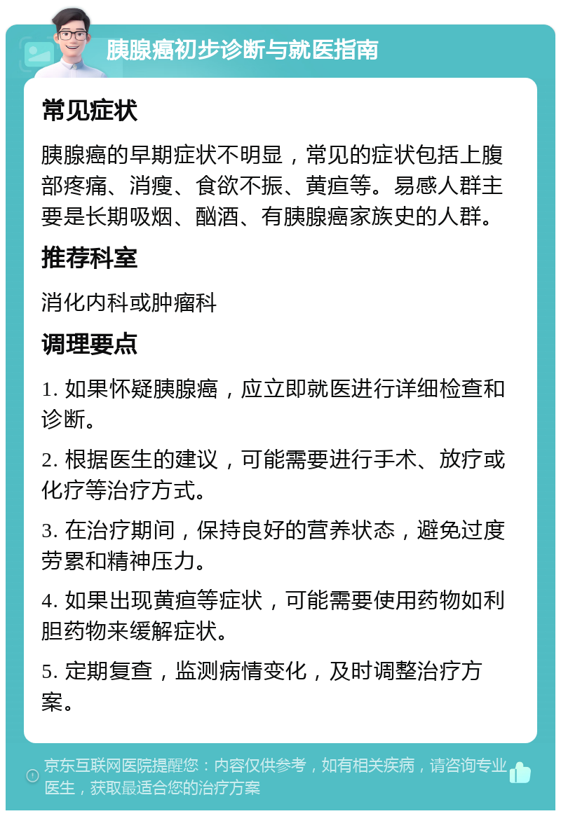 胰腺癌初步诊断与就医指南 常见症状 胰腺癌的早期症状不明显，常见的症状包括上腹部疼痛、消瘦、食欲不振、黄疸等。易感人群主要是长期吸烟、酗酒、有胰腺癌家族史的人群。 推荐科室 消化内科或肿瘤科 调理要点 1. 如果怀疑胰腺癌，应立即就医进行详细检查和诊断。 2. 根据医生的建议，可能需要进行手术、放疗或化疗等治疗方式。 3. 在治疗期间，保持良好的营养状态，避免过度劳累和精神压力。 4. 如果出现黄疸等症状，可能需要使用药物如利胆药物来缓解症状。 5. 定期复查，监测病情变化，及时调整治疗方案。