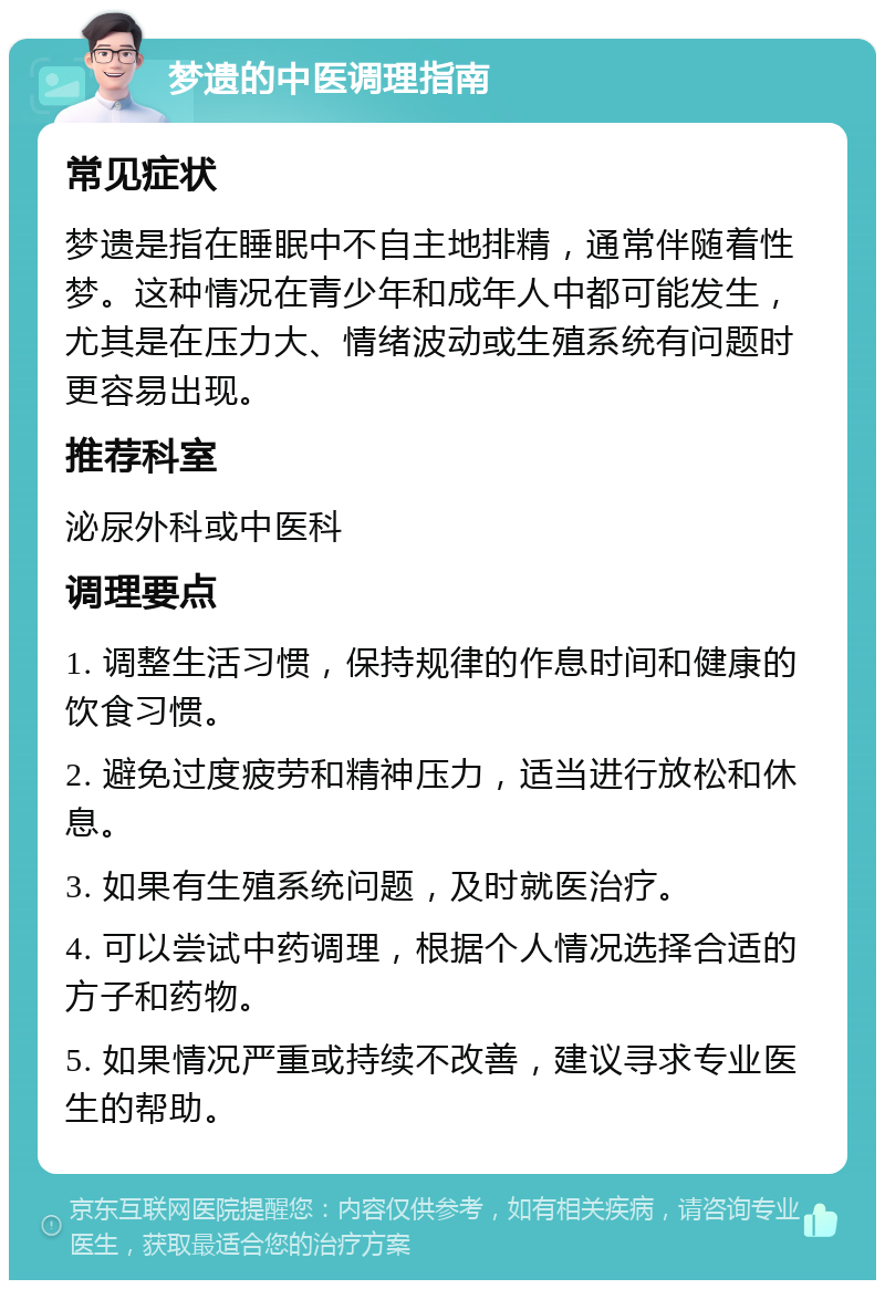 梦遗的中医调理指南 常见症状 梦遗是指在睡眠中不自主地排精，通常伴随着性梦。这种情况在青少年和成年人中都可能发生，尤其是在压力大、情绪波动或生殖系统有问题时更容易出现。 推荐科室 泌尿外科或中医科 调理要点 1. 调整生活习惯，保持规律的作息时间和健康的饮食习惯。 2. 避免过度疲劳和精神压力，适当进行放松和休息。 3. 如果有生殖系统问题，及时就医治疗。 4. 可以尝试中药调理，根据个人情况选择合适的方子和药物。 5. 如果情况严重或持续不改善，建议寻求专业医生的帮助。