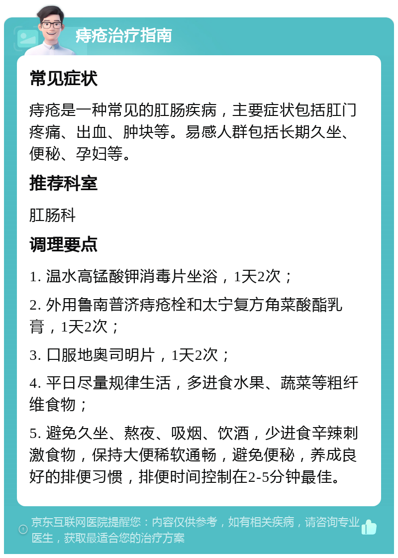 痔疮治疗指南 常见症状 痔疮是一种常见的肛肠疾病，主要症状包括肛门疼痛、出血、肿块等。易感人群包括长期久坐、便秘、孕妇等。 推荐科室 肛肠科 调理要点 1. 温水高锰酸钾消毒片坐浴，1天2次； 2. 外用鲁南普济痔疮栓和太宁复方角菜酸酯乳膏，1天2次； 3. 口服地奥司明片，1天2次； 4. 平日尽量规律生活，多进食水果、蔬菜等粗纤维食物； 5. 避免久坐、熬夜、吸烟、饮酒，少进食辛辣刺激食物，保持大便稀软通畅，避免便秘，养成良好的排便习惯，排便时间控制在2-5分钟最佳。