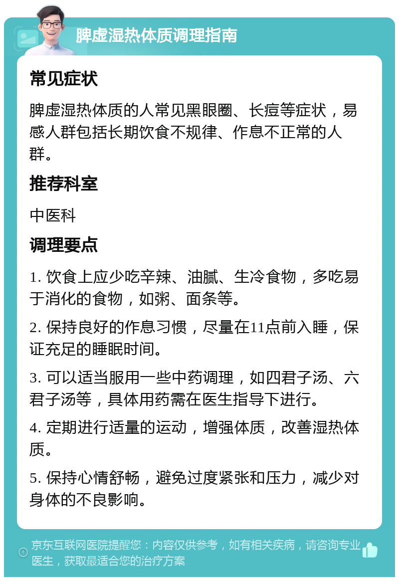 脾虚湿热体质调理指南 常见症状 脾虚湿热体质的人常见黑眼圈、长痘等症状，易感人群包括长期饮食不规律、作息不正常的人群。 推荐科室 中医科 调理要点 1. 饮食上应少吃辛辣、油腻、生冷食物，多吃易于消化的食物，如粥、面条等。 2. 保持良好的作息习惯，尽量在11点前入睡，保证充足的睡眠时间。 3. 可以适当服用一些中药调理，如四君子汤、六君子汤等，具体用药需在医生指导下进行。 4. 定期进行适量的运动，增强体质，改善湿热体质。 5. 保持心情舒畅，避免过度紧张和压力，减少对身体的不良影响。