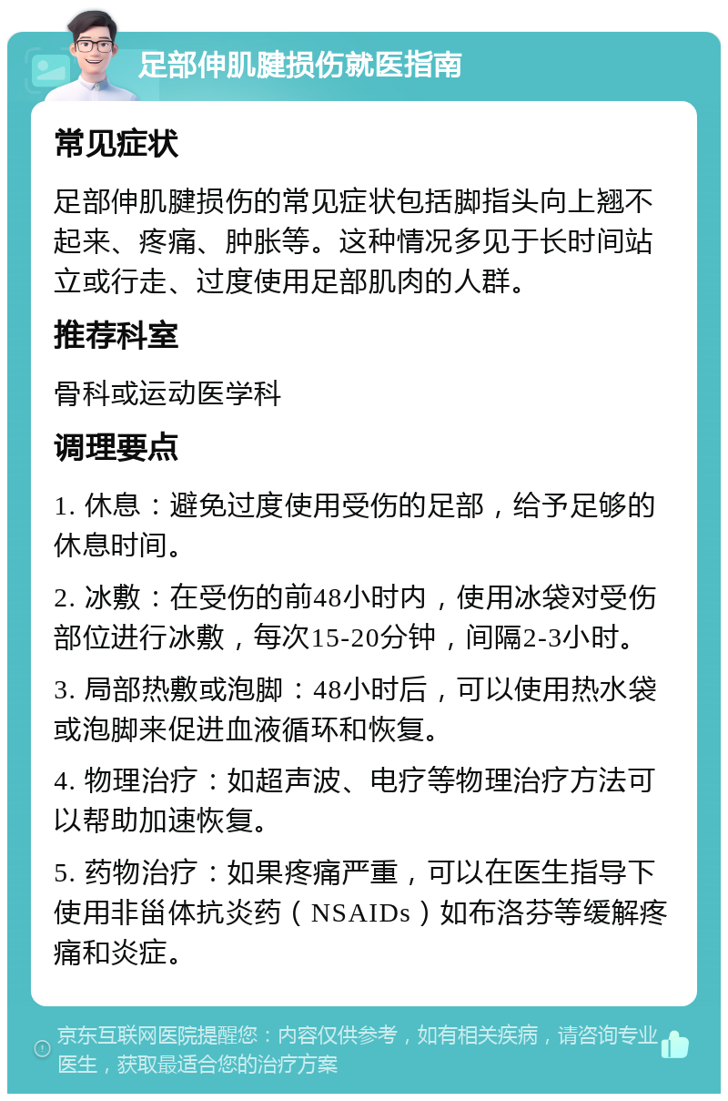 足部伸肌腱损伤就医指南 常见症状 足部伸肌腱损伤的常见症状包括脚指头向上翘不起来、疼痛、肿胀等。这种情况多见于长时间站立或行走、过度使用足部肌肉的人群。 推荐科室 骨科或运动医学科 调理要点 1. 休息：避免过度使用受伤的足部，给予足够的休息时间。 2. 冰敷：在受伤的前48小时内，使用冰袋对受伤部位进行冰敷，每次15-20分钟，间隔2-3小时。 3. 局部热敷或泡脚：48小时后，可以使用热水袋或泡脚来促进血液循环和恢复。 4. 物理治疗：如超声波、电疗等物理治疗方法可以帮助加速恢复。 5. 药物治疗：如果疼痛严重，可以在医生指导下使用非甾体抗炎药（NSAIDs）如布洛芬等缓解疼痛和炎症。