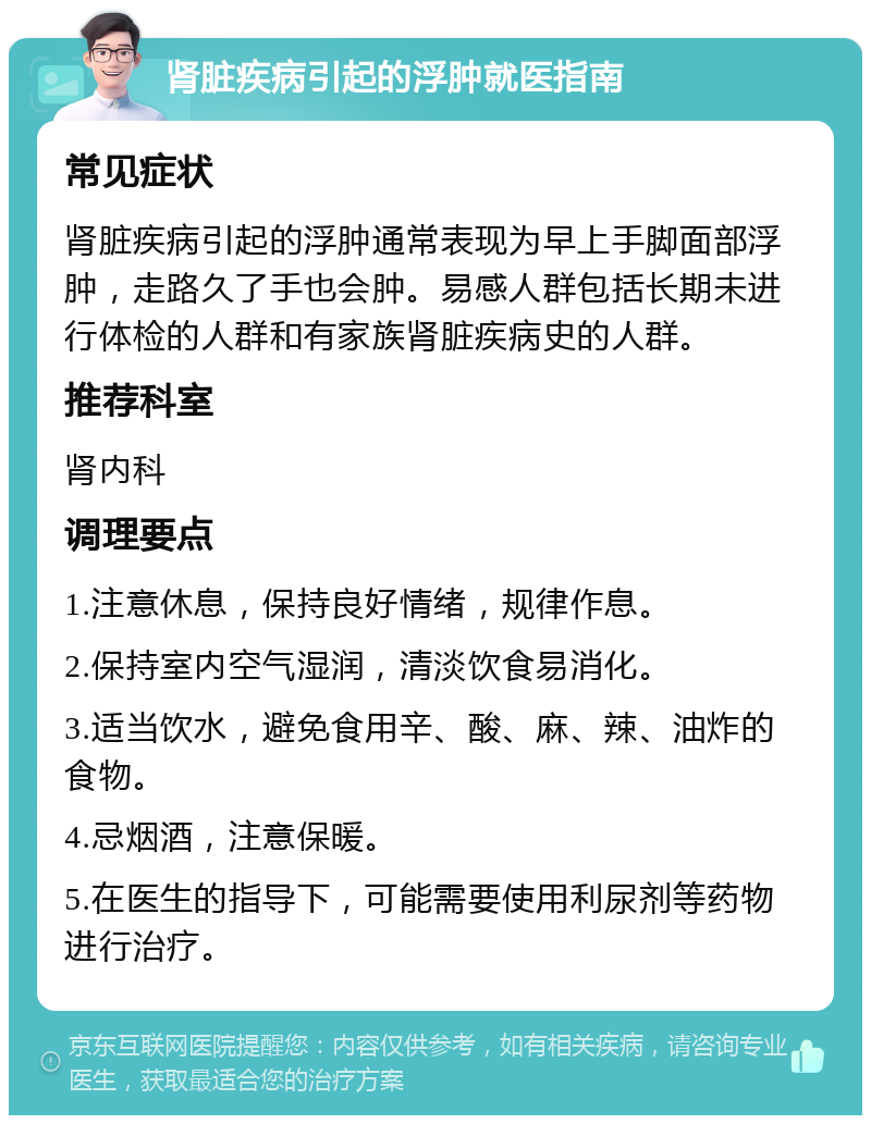 肾脏疾病引起的浮肿就医指南 常见症状 肾脏疾病引起的浮肿通常表现为早上手脚面部浮肿，走路久了手也会肿。易感人群包括长期未进行体检的人群和有家族肾脏疾病史的人群。 推荐科室 肾内科 调理要点 1.注意休息，保持良好情绪，规律作息。 2.保持室内空气湿润，清淡饮食易消化。 3.适当饮水，避免食用辛、酸、麻、辣、油炸的食物。 4.忌烟酒，注意保暖。 5.在医生的指导下，可能需要使用利尿剂等药物进行治疗。