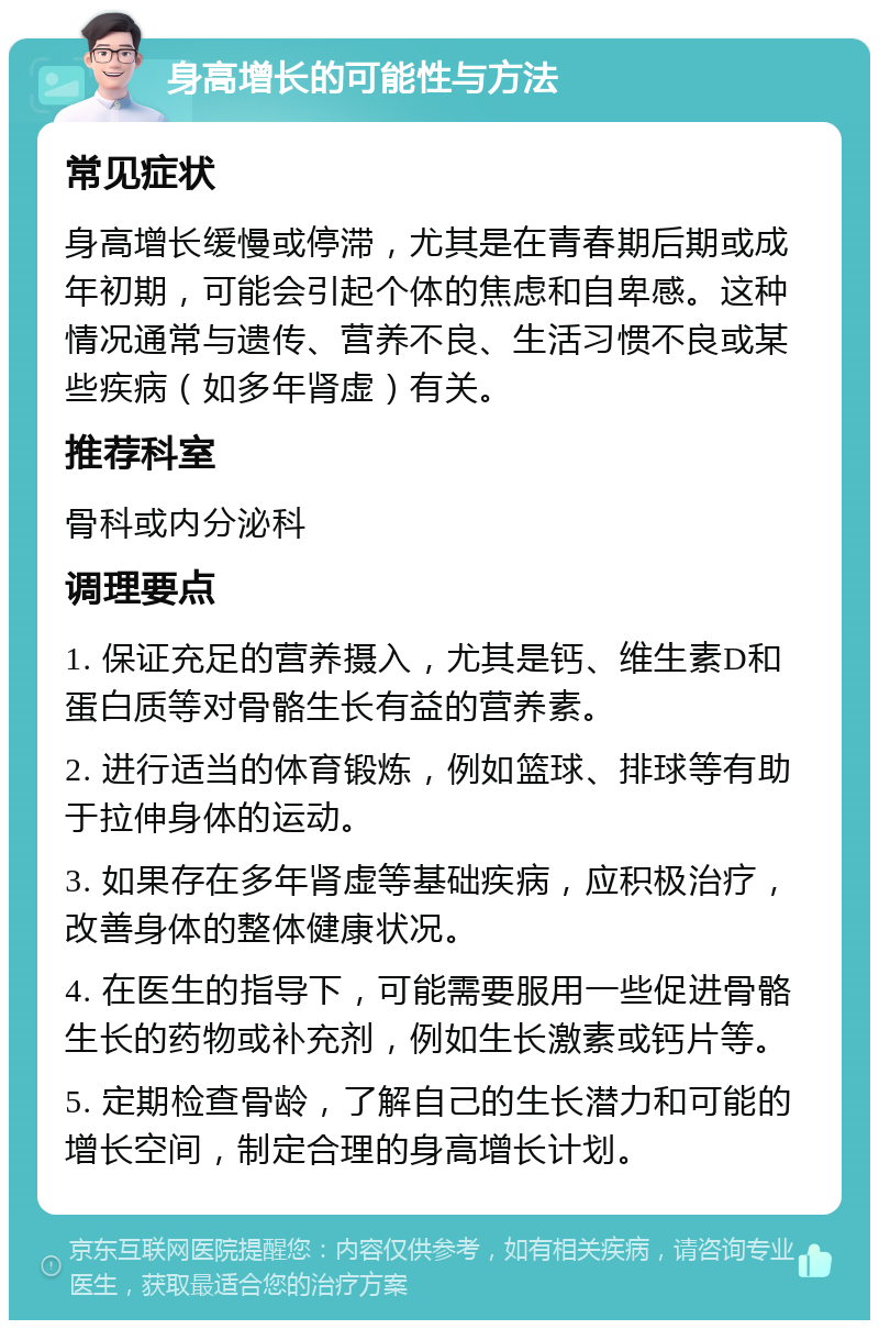 身高增长的可能性与方法 常见症状 身高增长缓慢或停滞，尤其是在青春期后期或成年初期，可能会引起个体的焦虑和自卑感。这种情况通常与遗传、营养不良、生活习惯不良或某些疾病（如多年肾虚）有关。 推荐科室 骨科或内分泌科 调理要点 1. 保证充足的营养摄入，尤其是钙、维生素D和蛋白质等对骨骼生长有益的营养素。 2. 进行适当的体育锻炼，例如篮球、排球等有助于拉伸身体的运动。 3. 如果存在多年肾虚等基础疾病，应积极治疗，改善身体的整体健康状况。 4. 在医生的指导下，可能需要服用一些促进骨骼生长的药物或补充剂，例如生长激素或钙片等。 5. 定期检查骨龄，了解自己的生长潜力和可能的增长空间，制定合理的身高增长计划。