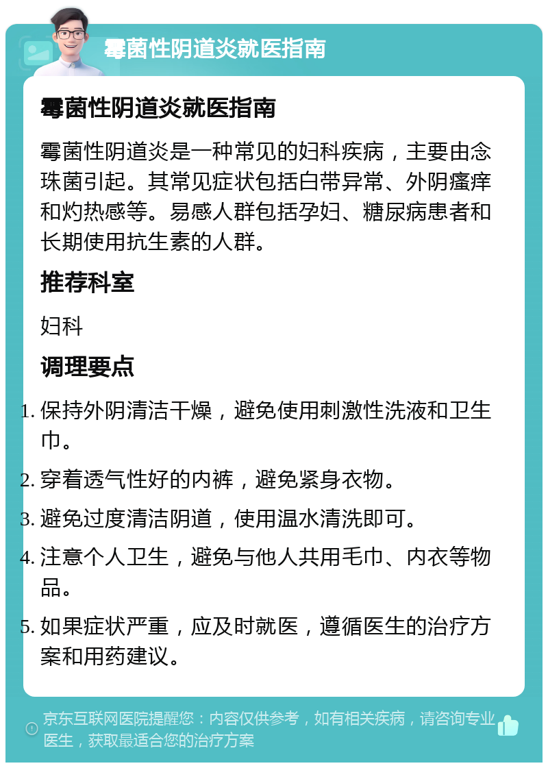 霉菌性阴道炎就医指南 霉菌性阴道炎就医指南 霉菌性阴道炎是一种常见的妇科疾病，主要由念珠菌引起。其常见症状包括白带异常、外阴瘙痒和灼热感等。易感人群包括孕妇、糖尿病患者和长期使用抗生素的人群。 推荐科室 妇科 调理要点 保持外阴清洁干燥，避免使用刺激性洗液和卫生巾。 穿着透气性好的内裤，避免紧身衣物。 避免过度清洁阴道，使用温水清洗即可。 注意个人卫生，避免与他人共用毛巾、内衣等物品。 如果症状严重，应及时就医，遵循医生的治疗方案和用药建议。