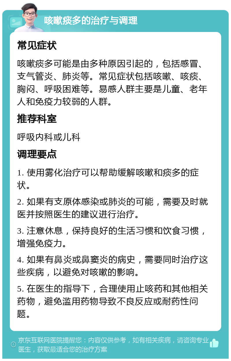 咳嗽痰多的治疗与调理 常见症状 咳嗽痰多可能是由多种原因引起的，包括感冒、支气管炎、肺炎等。常见症状包括咳嗽、咳痰、胸闷、呼吸困难等。易感人群主要是儿童、老年人和免疫力较弱的人群。 推荐科室 呼吸内科或儿科 调理要点 1. 使用雾化治疗可以帮助缓解咳嗽和痰多的症状。 2. 如果有支原体感染或肺炎的可能，需要及时就医并按照医生的建议进行治疗。 3. 注意休息，保持良好的生活习惯和饮食习惯，增强免疫力。 4. 如果有鼻炎或鼻窦炎的病史，需要同时治疗这些疾病，以避免对咳嗽的影响。 5. 在医生的指导下，合理使用止咳药和其他相关药物，避免滥用药物导致不良反应或耐药性问题。