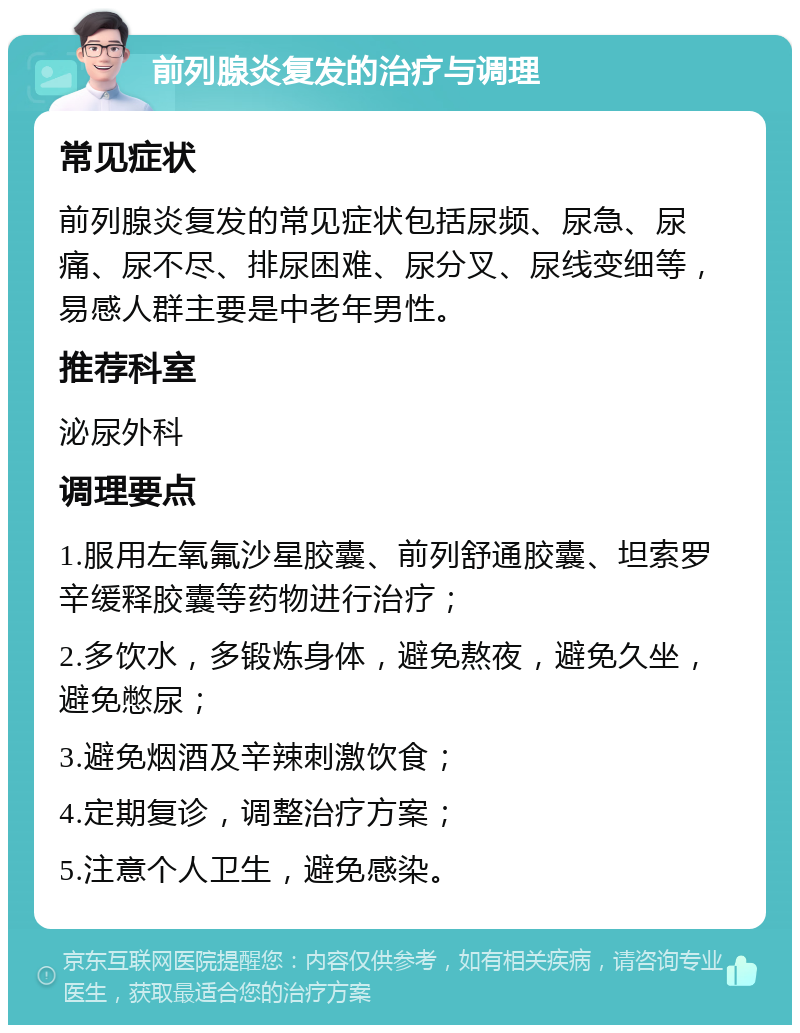 前列腺炎复发的治疗与调理 常见症状 前列腺炎复发的常见症状包括尿频、尿急、尿痛、尿不尽、排尿困难、尿分叉、尿线变细等，易感人群主要是中老年男性。 推荐科室 泌尿外科 调理要点 1.服用左氧氟沙星胶囊、前列舒通胶囊、坦索罗辛缓释胶囊等药物进行治疗； 2.多饮水，多锻炼身体，避免熬夜，避免久坐，避免憋尿； 3.避免烟酒及辛辣刺激饮食； 4.定期复诊，调整治疗方案； 5.注意个人卫生，避免感染。