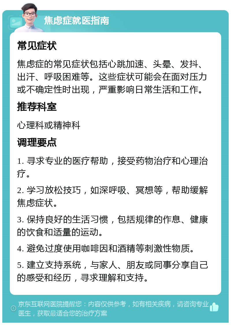 焦虑症就医指南 常见症状 焦虑症的常见症状包括心跳加速、头晕、发抖、出汗、呼吸困难等。这些症状可能会在面对压力或不确定性时出现，严重影响日常生活和工作。 推荐科室 心理科或精神科 调理要点 1. 寻求专业的医疗帮助，接受药物治疗和心理治疗。 2. 学习放松技巧，如深呼吸、冥想等，帮助缓解焦虑症状。 3. 保持良好的生活习惯，包括规律的作息、健康的饮食和适量的运动。 4. 避免过度使用咖啡因和酒精等刺激性物质。 5. 建立支持系统，与家人、朋友或同事分享自己的感受和经历，寻求理解和支持。