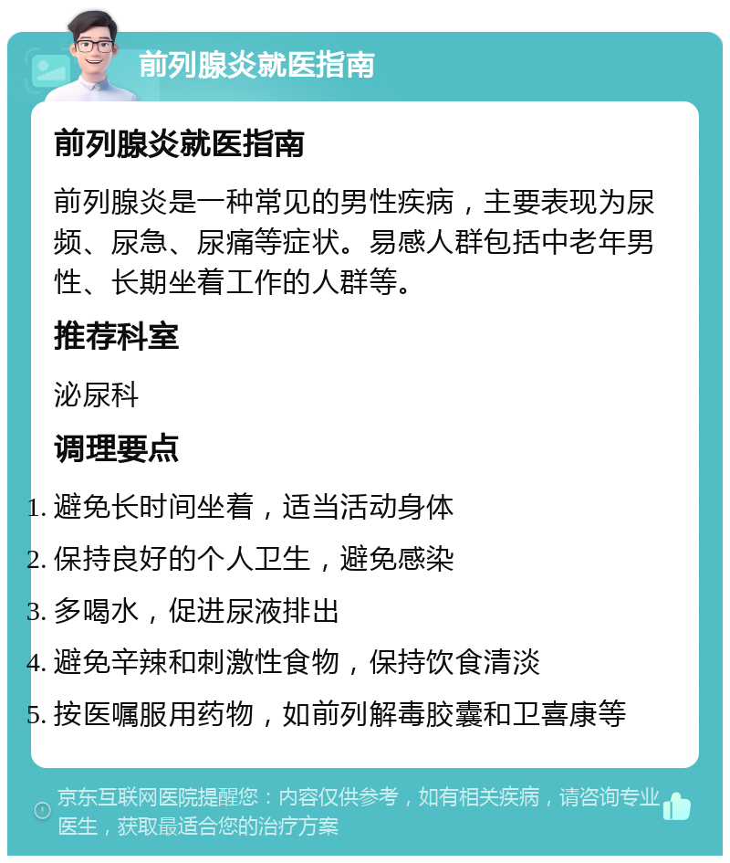 前列腺炎就医指南 前列腺炎就医指南 前列腺炎是一种常见的男性疾病，主要表现为尿频、尿急、尿痛等症状。易感人群包括中老年男性、长期坐着工作的人群等。 推荐科室 泌尿科 调理要点 避免长时间坐着，适当活动身体 保持良好的个人卫生，避免感染 多喝水，促进尿液排出 避免辛辣和刺激性食物，保持饮食清淡 按医嘱服用药物，如前列解毒胶囊和卫喜康等