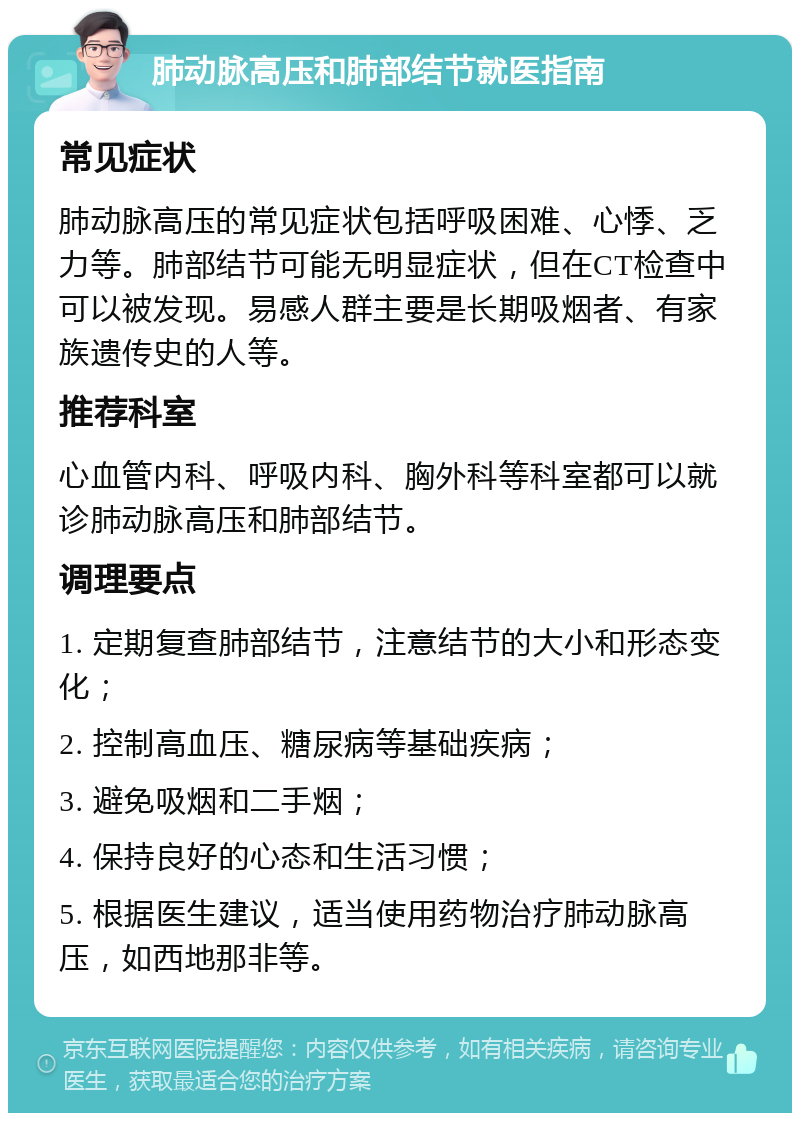 肺动脉高压和肺部结节就医指南 常见症状 肺动脉高压的常见症状包括呼吸困难、心悸、乏力等。肺部结节可能无明显症状，但在CT检查中可以被发现。易感人群主要是长期吸烟者、有家族遗传史的人等。 推荐科室 心血管内科、呼吸内科、胸外科等科室都可以就诊肺动脉高压和肺部结节。 调理要点 1. 定期复查肺部结节，注意结节的大小和形态变化； 2. 控制高血压、糖尿病等基础疾病； 3. 避免吸烟和二手烟； 4. 保持良好的心态和生活习惯； 5. 根据医生建议，适当使用药物治疗肺动脉高压，如西地那非等。