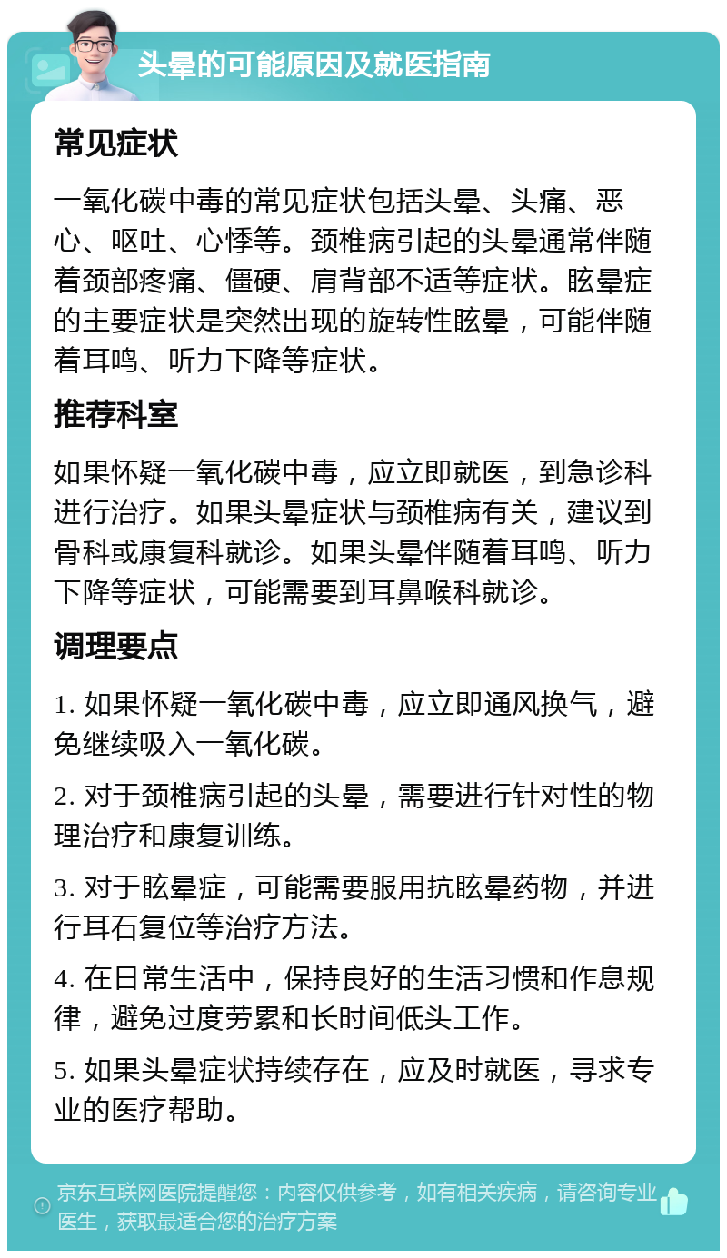 头晕的可能原因及就医指南 常见症状 一氧化碳中毒的常见症状包括头晕、头痛、恶心、呕吐、心悸等。颈椎病引起的头晕通常伴随着颈部疼痛、僵硬、肩背部不适等症状。眩晕症的主要症状是突然出现的旋转性眩晕，可能伴随着耳鸣、听力下降等症状。 推荐科室 如果怀疑一氧化碳中毒，应立即就医，到急诊科进行治疗。如果头晕症状与颈椎病有关，建议到骨科或康复科就诊。如果头晕伴随着耳鸣、听力下降等症状，可能需要到耳鼻喉科就诊。 调理要点 1. 如果怀疑一氧化碳中毒，应立即通风换气，避免继续吸入一氧化碳。 2. 对于颈椎病引起的头晕，需要进行针对性的物理治疗和康复训练。 3. 对于眩晕症，可能需要服用抗眩晕药物，并进行耳石复位等治疗方法。 4. 在日常生活中，保持良好的生活习惯和作息规律，避免过度劳累和长时间低头工作。 5. 如果头晕症状持续存在，应及时就医，寻求专业的医疗帮助。