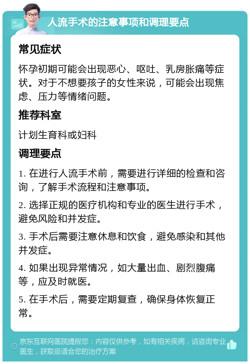 人流手术的注意事项和调理要点 常见症状 怀孕初期可能会出现恶心、呕吐、乳房胀痛等症状。对于不想要孩子的女性来说，可能会出现焦虑、压力等情绪问题。 推荐科室 计划生育科或妇科 调理要点 1. 在进行人流手术前，需要进行详细的检查和咨询，了解手术流程和注意事项。 2. 选择正规的医疗机构和专业的医生进行手术，避免风险和并发症。 3. 手术后需要注意休息和饮食，避免感染和其他并发症。 4. 如果出现异常情况，如大量出血、剧烈腹痛等，应及时就医。 5. 在手术后，需要定期复查，确保身体恢复正常。