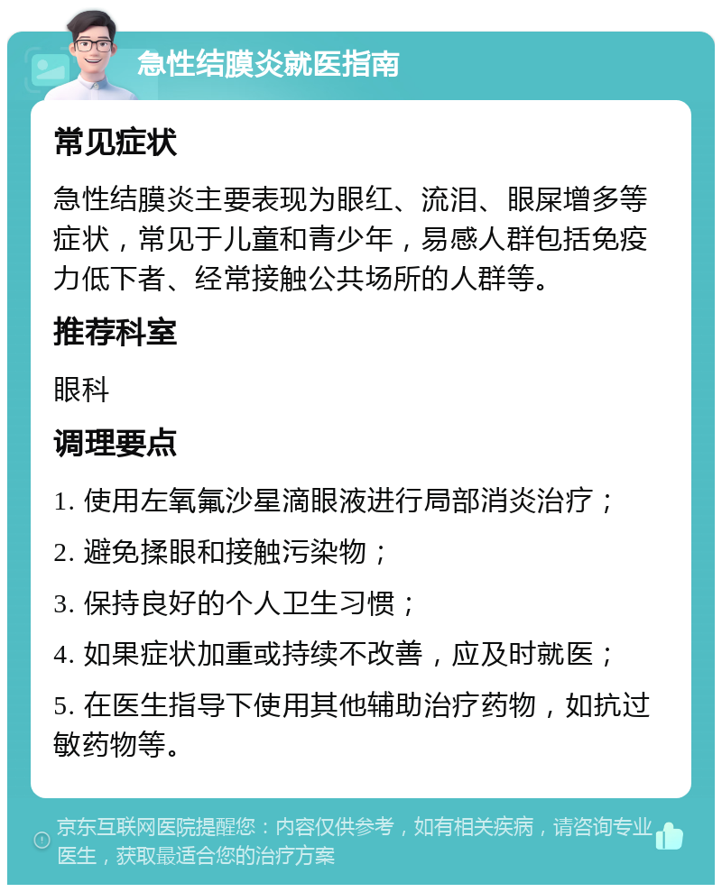 急性结膜炎就医指南 常见症状 急性结膜炎主要表现为眼红、流泪、眼屎增多等症状，常见于儿童和青少年，易感人群包括免疫力低下者、经常接触公共场所的人群等。 推荐科室 眼科 调理要点 1. 使用左氧氟沙星滴眼液进行局部消炎治疗； 2. 避免揉眼和接触污染物； 3. 保持良好的个人卫生习惯； 4. 如果症状加重或持续不改善，应及时就医； 5. 在医生指导下使用其他辅助治疗药物，如抗过敏药物等。