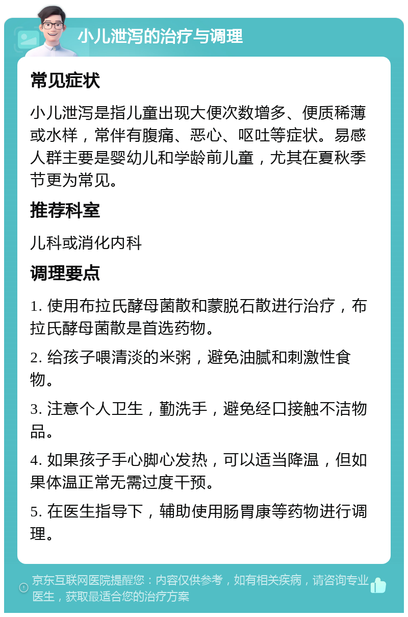 小儿泄泻的治疗与调理 常见症状 小儿泄泻是指儿童出现大便次数增多、便质稀薄或水样，常伴有腹痛、恶心、呕吐等症状。易感人群主要是婴幼儿和学龄前儿童，尤其在夏秋季节更为常见。 推荐科室 儿科或消化内科 调理要点 1. 使用布拉氏酵母菌散和蒙脱石散进行治疗，布拉氏酵母菌散是首选药物。 2. 给孩子喂清淡的米粥，避免油腻和刺激性食物。 3. 注意个人卫生，勤洗手，避免经口接触不洁物品。 4. 如果孩子手心脚心发热，可以适当降温，但如果体温正常无需过度干预。 5. 在医生指导下，辅助使用肠胃康等药物进行调理。