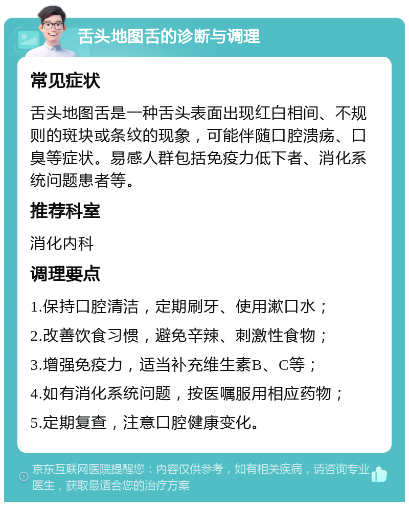 舌头地图舌的诊断与调理 常见症状 舌头地图舌是一种舌头表面出现红白相间、不规则的斑块或条纹的现象，可能伴随口腔溃疡、口臭等症状。易感人群包括免疫力低下者、消化系统问题患者等。 推荐科室 消化内科 调理要点 1.保持口腔清洁，定期刷牙、使用漱口水； 2.改善饮食习惯，避免辛辣、刺激性食物； 3.增强免疫力，适当补充维生素B、C等； 4.如有消化系统问题，按医嘱服用相应药物； 5.定期复查，注意口腔健康变化。