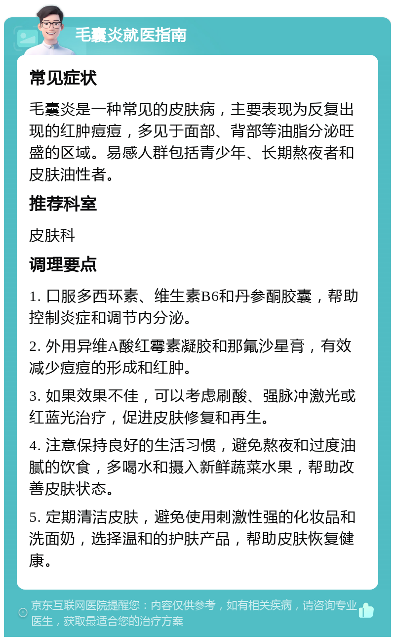 毛囊炎就医指南 常见症状 毛囊炎是一种常见的皮肤病，主要表现为反复出现的红肿痘痘，多见于面部、背部等油脂分泌旺盛的区域。易感人群包括青少年、长期熬夜者和皮肤油性者。 推荐科室 皮肤科 调理要点 1. 口服多西环素、维生素B6和丹参酮胶囊，帮助控制炎症和调节内分泌。 2. 外用异维A酸红霉素凝胶和那氟沙星膏，有效减少痘痘的形成和红肿。 3. 如果效果不佳，可以考虑刷酸、强脉冲激光或红蓝光治疗，促进皮肤修复和再生。 4. 注意保持良好的生活习惯，避免熬夜和过度油腻的饮食，多喝水和摄入新鲜蔬菜水果，帮助改善皮肤状态。 5. 定期清洁皮肤，避免使用刺激性强的化妆品和洗面奶，选择温和的护肤产品，帮助皮肤恢复健康。