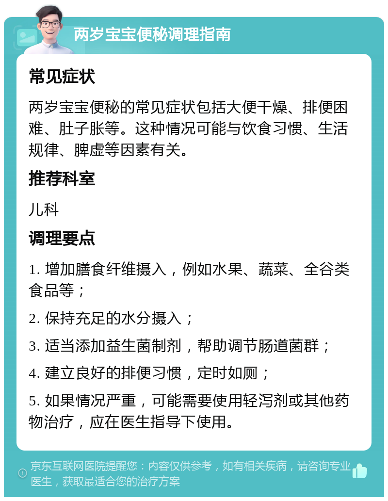 两岁宝宝便秘调理指南 常见症状 两岁宝宝便秘的常见症状包括大便干燥、排便困难、肚子胀等。这种情况可能与饮食习惯、生活规律、脾虚等因素有关。 推荐科室 儿科 调理要点 1. 增加膳食纤维摄入，例如水果、蔬菜、全谷类食品等； 2. 保持充足的水分摄入； 3. 适当添加益生菌制剂，帮助调节肠道菌群； 4. 建立良好的排便习惯，定时如厕； 5. 如果情况严重，可能需要使用轻泻剂或其他药物治疗，应在医生指导下使用。