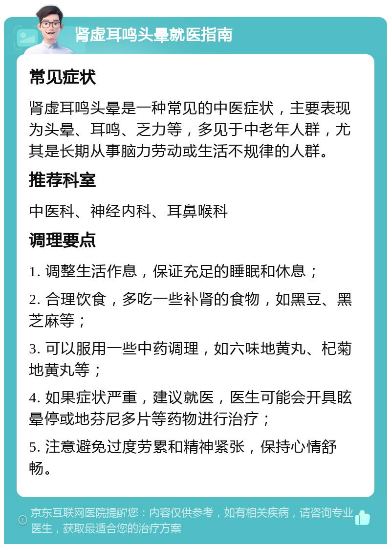 肾虚耳鸣头晕就医指南 常见症状 肾虚耳鸣头晕是一种常见的中医症状，主要表现为头晕、耳鸣、乏力等，多见于中老年人群，尤其是长期从事脑力劳动或生活不规律的人群。 推荐科室 中医科、神经内科、耳鼻喉科 调理要点 1. 调整生活作息，保证充足的睡眠和休息； 2. 合理饮食，多吃一些补肾的食物，如黑豆、黑芝麻等； 3. 可以服用一些中药调理，如六味地黄丸、杞菊地黄丸等； 4. 如果症状严重，建议就医，医生可能会开具眩晕停或地芬尼多片等药物进行治疗； 5. 注意避免过度劳累和精神紧张，保持心情舒畅。