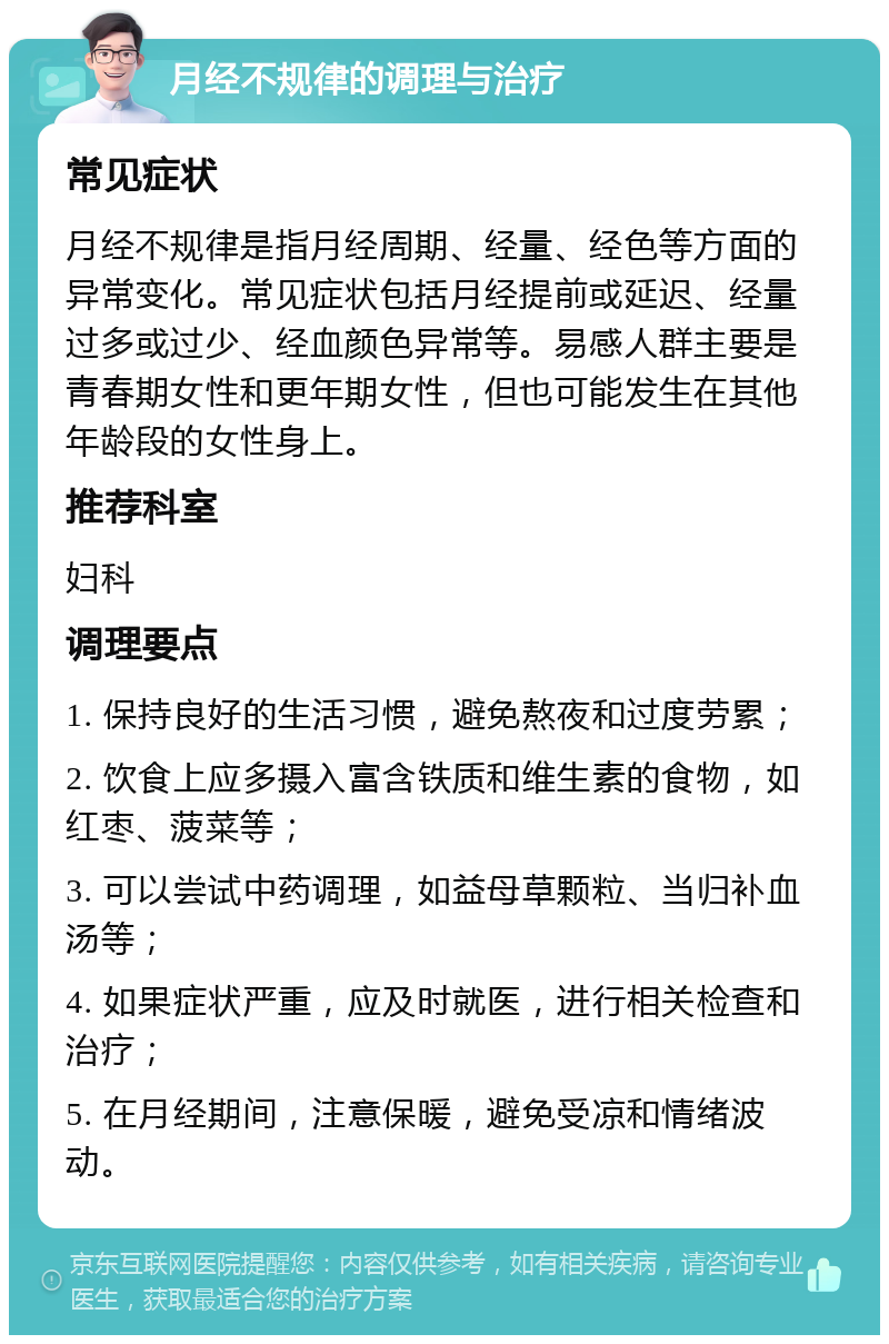 月经不规律的调理与治疗 常见症状 月经不规律是指月经周期、经量、经色等方面的异常变化。常见症状包括月经提前或延迟、经量过多或过少、经血颜色异常等。易感人群主要是青春期女性和更年期女性，但也可能发生在其他年龄段的女性身上。 推荐科室 妇科 调理要点 1. 保持良好的生活习惯，避免熬夜和过度劳累； 2. 饮食上应多摄入富含铁质和维生素的食物，如红枣、菠菜等； 3. 可以尝试中药调理，如益母草颗粒、当归补血汤等； 4. 如果症状严重，应及时就医，进行相关检查和治疗； 5. 在月经期间，注意保暖，避免受凉和情绪波动。