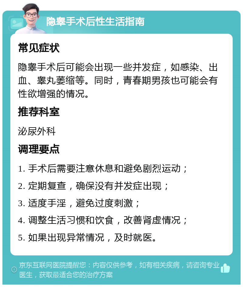 隐睾手术后性生活指南 常见症状 隐睾手术后可能会出现一些并发症，如感染、出血、睾丸萎缩等。同时，青春期男孩也可能会有性欲增强的情况。 推荐科室 泌尿外科 调理要点 1. 手术后需要注意休息和避免剧烈运动； 2. 定期复查，确保没有并发症出现； 3. 适度手淫，避免过度刺激； 4. 调整生活习惯和饮食，改善肾虚情况； 5. 如果出现异常情况，及时就医。