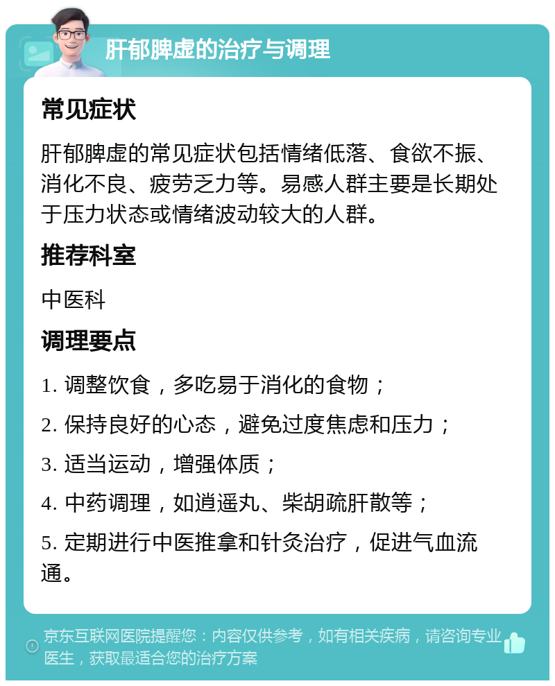 肝郁脾虚的治疗与调理 常见症状 肝郁脾虚的常见症状包括情绪低落、食欲不振、消化不良、疲劳乏力等。易感人群主要是长期处于压力状态或情绪波动较大的人群。 推荐科室 中医科 调理要点 1. 调整饮食，多吃易于消化的食物； 2. 保持良好的心态，避免过度焦虑和压力； 3. 适当运动，增强体质； 4. 中药调理，如逍遥丸、柴胡疏肝散等； 5. 定期进行中医推拿和针灸治疗，促进气血流通。