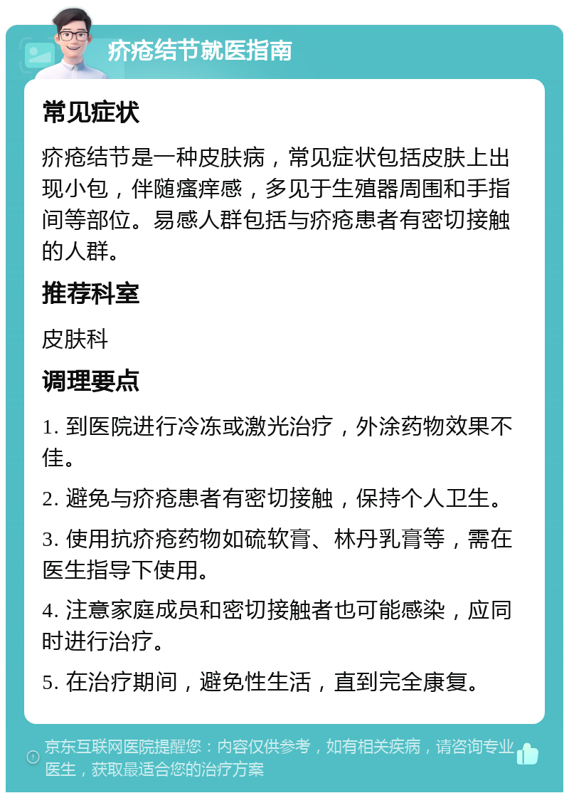 疥疮结节就医指南 常见症状 疥疮结节是一种皮肤病，常见症状包括皮肤上出现小包，伴随瘙痒感，多见于生殖器周围和手指间等部位。易感人群包括与疥疮患者有密切接触的人群。 推荐科室 皮肤科 调理要点 1. 到医院进行冷冻或激光治疗，外涂药物效果不佳。 2. 避免与疥疮患者有密切接触，保持个人卫生。 3. 使用抗疥疮药物如硫软膏、林丹乳膏等，需在医生指导下使用。 4. 注意家庭成员和密切接触者也可能感染，应同时进行治疗。 5. 在治疗期间，避免性生活，直到完全康复。