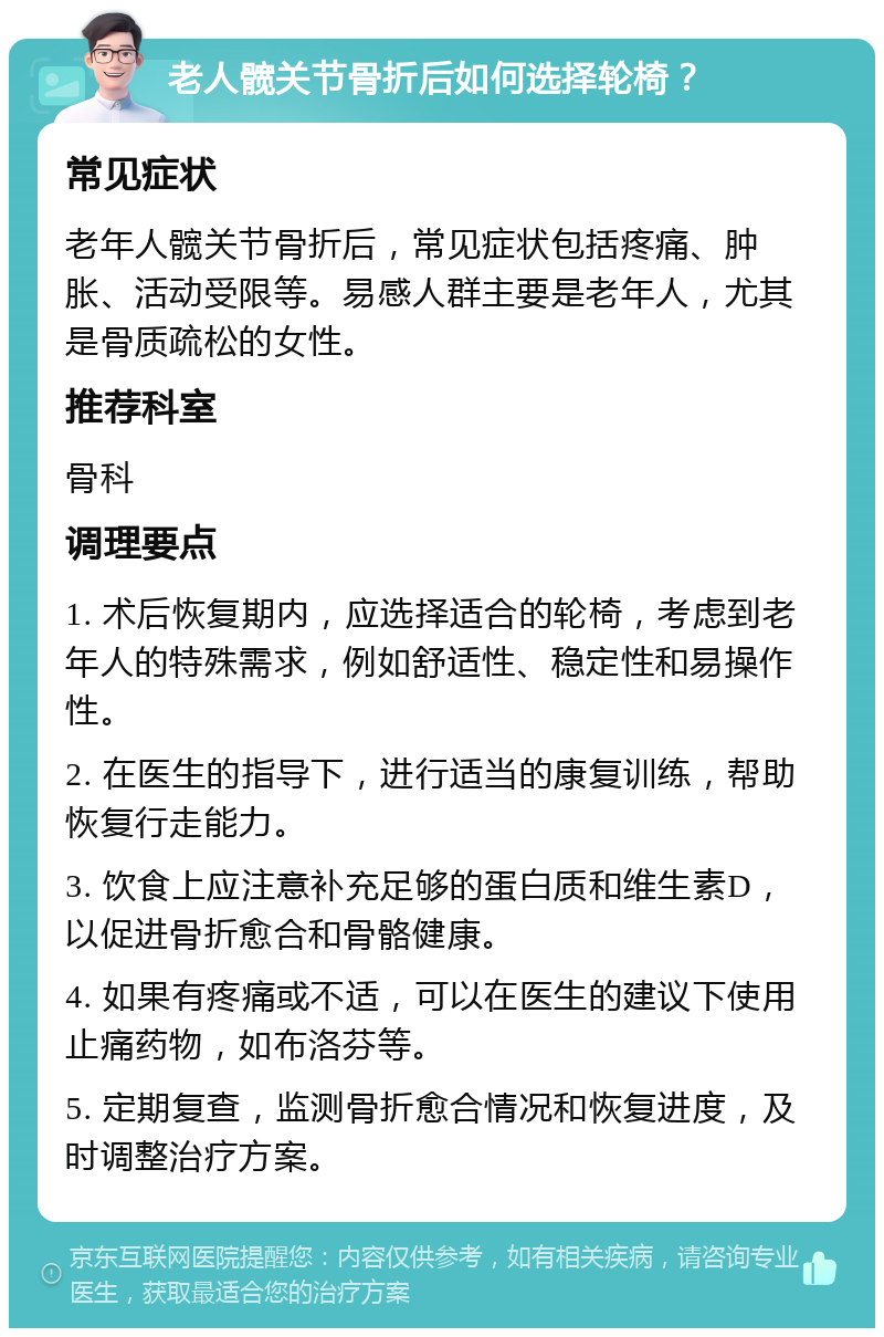 老人髋关节骨折后如何选择轮椅？ 常见症状 老年人髋关节骨折后，常见症状包括疼痛、肿胀、活动受限等。易感人群主要是老年人，尤其是骨质疏松的女性。 推荐科室 骨科 调理要点 1. 术后恢复期内，应选择适合的轮椅，考虑到老年人的特殊需求，例如舒适性、稳定性和易操作性。 2. 在医生的指导下，进行适当的康复训练，帮助恢复行走能力。 3. 饮食上应注意补充足够的蛋白质和维生素D，以促进骨折愈合和骨骼健康。 4. 如果有疼痛或不适，可以在医生的建议下使用止痛药物，如布洛芬等。 5. 定期复查，监测骨折愈合情况和恢复进度，及时调整治疗方案。