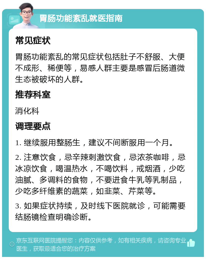 胃肠功能紊乱就医指南 常见症状 胃肠功能紊乱的常见症状包括肚子不舒服、大便不成形、稀便等，易感人群主要是感冒后肠道微生态被破坏的人群。 推荐科室 消化科 调理要点 1. 继续服用整肠生，建议不间断服用一个月。 2. 注意饮食，忌辛辣刺激饮食，忌浓茶咖啡，忌冰凉饮食，喝温热水，不喝饮料，戒烟酒，少吃油腻、多调料的食物，不要进食牛乳等乳制品，少吃多纤维素的蔬菜，如韭菜、芹菜等。 3. 如果症状持续，及时线下医院就诊，可能需要结肠镜检查明确诊断。