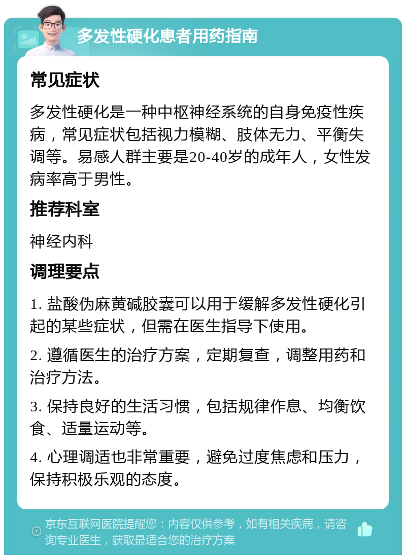 多发性硬化患者用药指南 常见症状 多发性硬化是一种中枢神经系统的自身免疫性疾病，常见症状包括视力模糊、肢体无力、平衡失调等。易感人群主要是20-40岁的成年人，女性发病率高于男性。 推荐科室 神经内科 调理要点 1. 盐酸伪麻黄碱胶囊可以用于缓解多发性硬化引起的某些症状，但需在医生指导下使用。 2. 遵循医生的治疗方案，定期复查，调整用药和治疗方法。 3. 保持良好的生活习惯，包括规律作息、均衡饮食、适量运动等。 4. 心理调适也非常重要，避免过度焦虑和压力，保持积极乐观的态度。