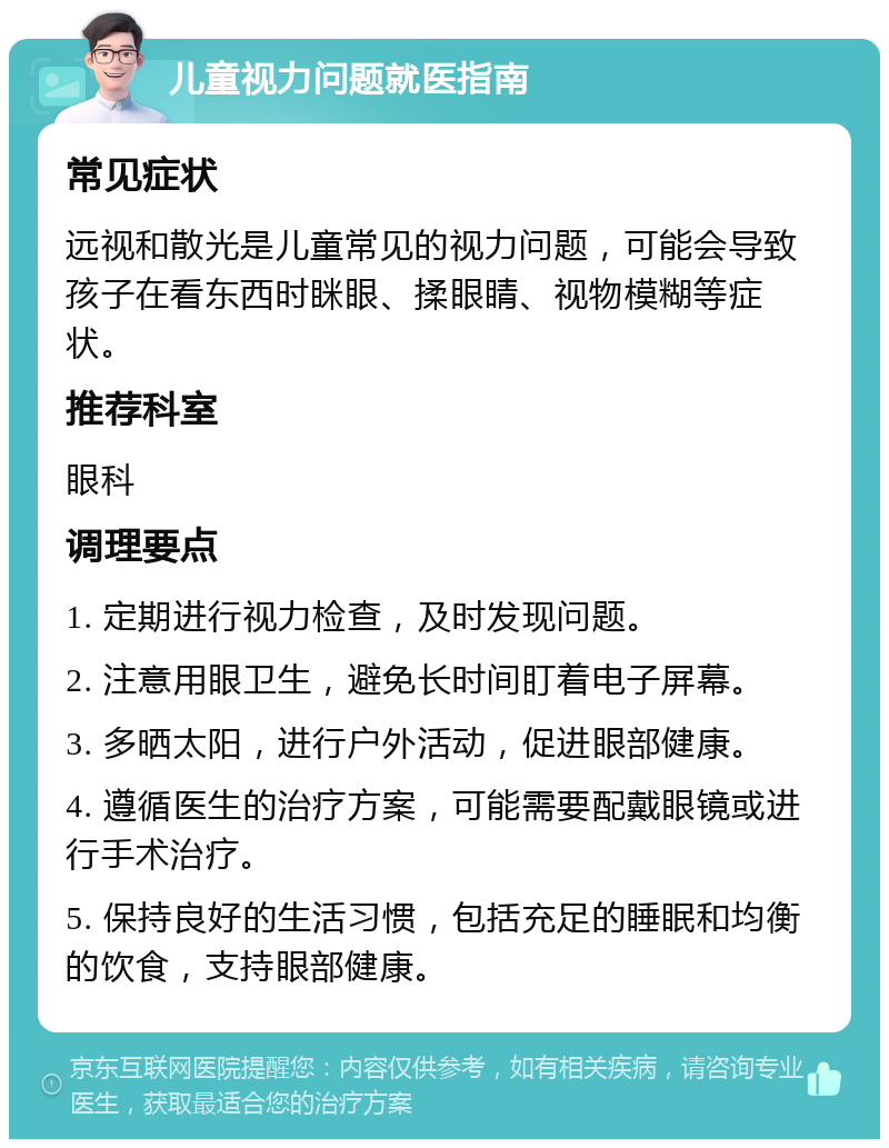 儿童视力问题就医指南 常见症状 远视和散光是儿童常见的视力问题，可能会导致孩子在看东西时眯眼、揉眼睛、视物模糊等症状。 推荐科室 眼科 调理要点 1. 定期进行视力检查，及时发现问题。 2. 注意用眼卫生，避免长时间盯着电子屏幕。 3. 多晒太阳，进行户外活动，促进眼部健康。 4. 遵循医生的治疗方案，可能需要配戴眼镜或进行手术治疗。 5. 保持良好的生活习惯，包括充足的睡眠和均衡的饮食，支持眼部健康。