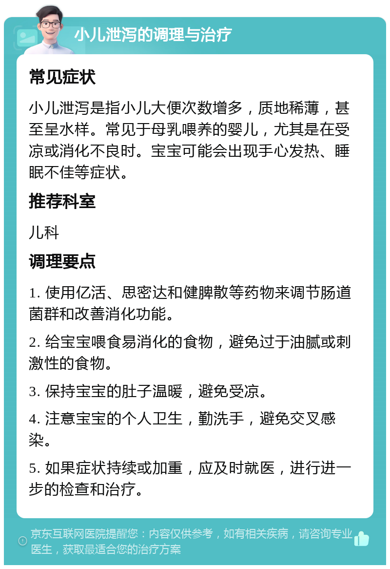 小儿泄泻的调理与治疗 常见症状 小儿泄泻是指小儿大便次数增多，质地稀薄，甚至呈水样。常见于母乳喂养的婴儿，尤其是在受凉或消化不良时。宝宝可能会出现手心发热、睡眠不佳等症状。 推荐科室 儿科 调理要点 1. 使用亿活、思密达和健脾散等药物来调节肠道菌群和改善消化功能。 2. 给宝宝喂食易消化的食物，避免过于油腻或刺激性的食物。 3. 保持宝宝的肚子温暖，避免受凉。 4. 注意宝宝的个人卫生，勤洗手，避免交叉感染。 5. 如果症状持续或加重，应及时就医，进行进一步的检查和治疗。