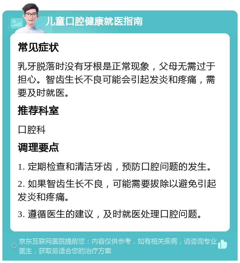 儿童口腔健康就医指南 常见症状 乳牙脱落时没有牙根是正常现象，父母无需过于担心。智齿生长不良可能会引起发炎和疼痛，需要及时就医。 推荐科室 口腔科 调理要点 1. 定期检查和清洁牙齿，预防口腔问题的发生。 2. 如果智齿生长不良，可能需要拔除以避免引起发炎和疼痛。 3. 遵循医生的建议，及时就医处理口腔问题。