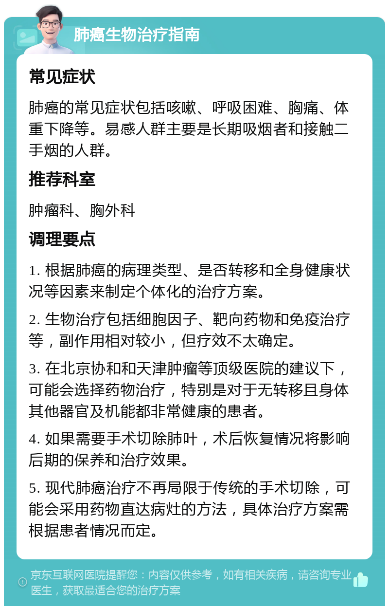 肺癌生物治疗指南 常见症状 肺癌的常见症状包括咳嗽、呼吸困难、胸痛、体重下降等。易感人群主要是长期吸烟者和接触二手烟的人群。 推荐科室 肿瘤科、胸外科 调理要点 1. 根据肺癌的病理类型、是否转移和全身健康状况等因素来制定个体化的治疗方案。 2. 生物治疗包括细胞因子、靶向药物和免疫治疗等，副作用相对较小，但疗效不太确定。 3. 在北京协和和天津肿瘤等顶级医院的建议下，可能会选择药物治疗，特别是对于无转移且身体其他器官及机能都非常健康的患者。 4. 如果需要手术切除肺叶，术后恢复情况将影响后期的保养和治疗效果。 5. 现代肺癌治疗不再局限于传统的手术切除，可能会采用药物直达病灶的方法，具体治疗方案需根据患者情况而定。