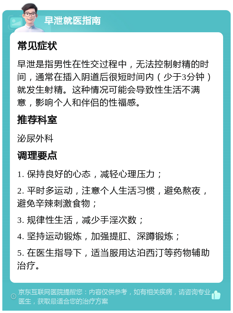 早泄就医指南 常见症状 早泄是指男性在性交过程中，无法控制射精的时间，通常在插入阴道后很短时间内（少于3分钟）就发生射精。这种情况可能会导致性生活不满意，影响个人和伴侣的性福感。 推荐科室 泌尿外科 调理要点 1. 保持良好的心态，减轻心理压力； 2. 平时多运动，注意个人生活习惯，避免熬夜，避免辛辣刺激食物； 3. 规律性生活，减少手淫次数； 4. 坚持运动锻炼，加强提肛、深蹲锻炼； 5. 在医生指导下，适当服用达泊西汀等药物辅助治疗。