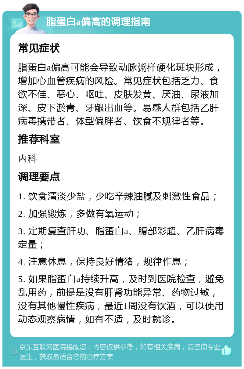 脂蛋白a偏高的调理指南 常见症状 脂蛋白a偏高可能会导致动脉粥样硬化斑块形成，增加心血管疾病的风险。常见症状包括乏力、食欲不佳、恶心、呕吐、皮肤发黄、厌油、尿液加深、皮下淤青、牙龈出血等。易感人群包括乙肝病毒携带者、体型偏胖者、饮食不规律者等。 推荐科室 内科 调理要点 1. 饮食清淡少盐，少吃辛辣油腻及刺激性食品； 2. 加强锻炼，多做有氧运动； 3. 定期复查肝功、脂蛋白a、腹部彩超、乙肝病毒定量； 4. 注意休息，保持良好情绪，规律作息； 5. 如果脂蛋白a持续升高，及时到医院检查，避免乱用药，前提是没有肝肾功能异常、药物过敏，没有其他慢性疾病，最近1周没有饮酒，可以使用动态观察病情，如有不适，及时就诊。