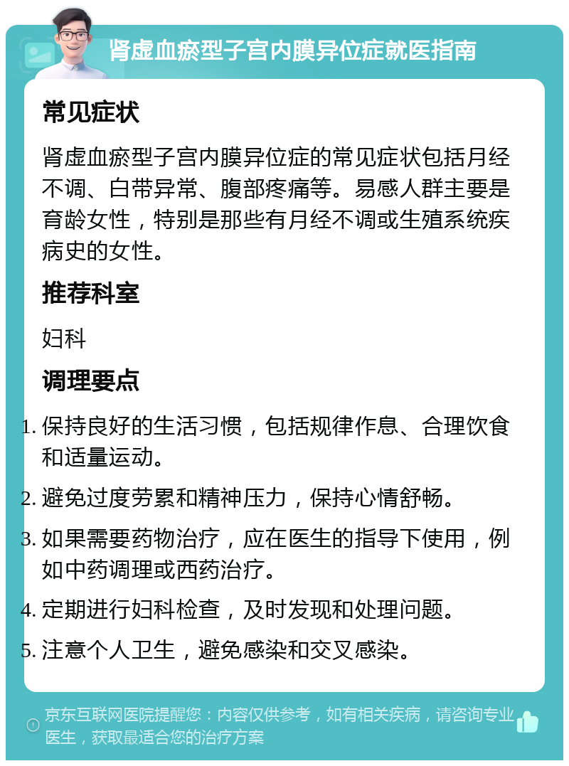 肾虚血瘀型子宫内膜异位症就医指南 常见症状 肾虚血瘀型子宫内膜异位症的常见症状包括月经不调、白带异常、腹部疼痛等。易感人群主要是育龄女性，特别是那些有月经不调或生殖系统疾病史的女性。 推荐科室 妇科 调理要点 保持良好的生活习惯，包括规律作息、合理饮食和适量运动。 避免过度劳累和精神压力，保持心情舒畅。 如果需要药物治疗，应在医生的指导下使用，例如中药调理或西药治疗。 定期进行妇科检查，及时发现和处理问题。 注意个人卫生，避免感染和交叉感染。