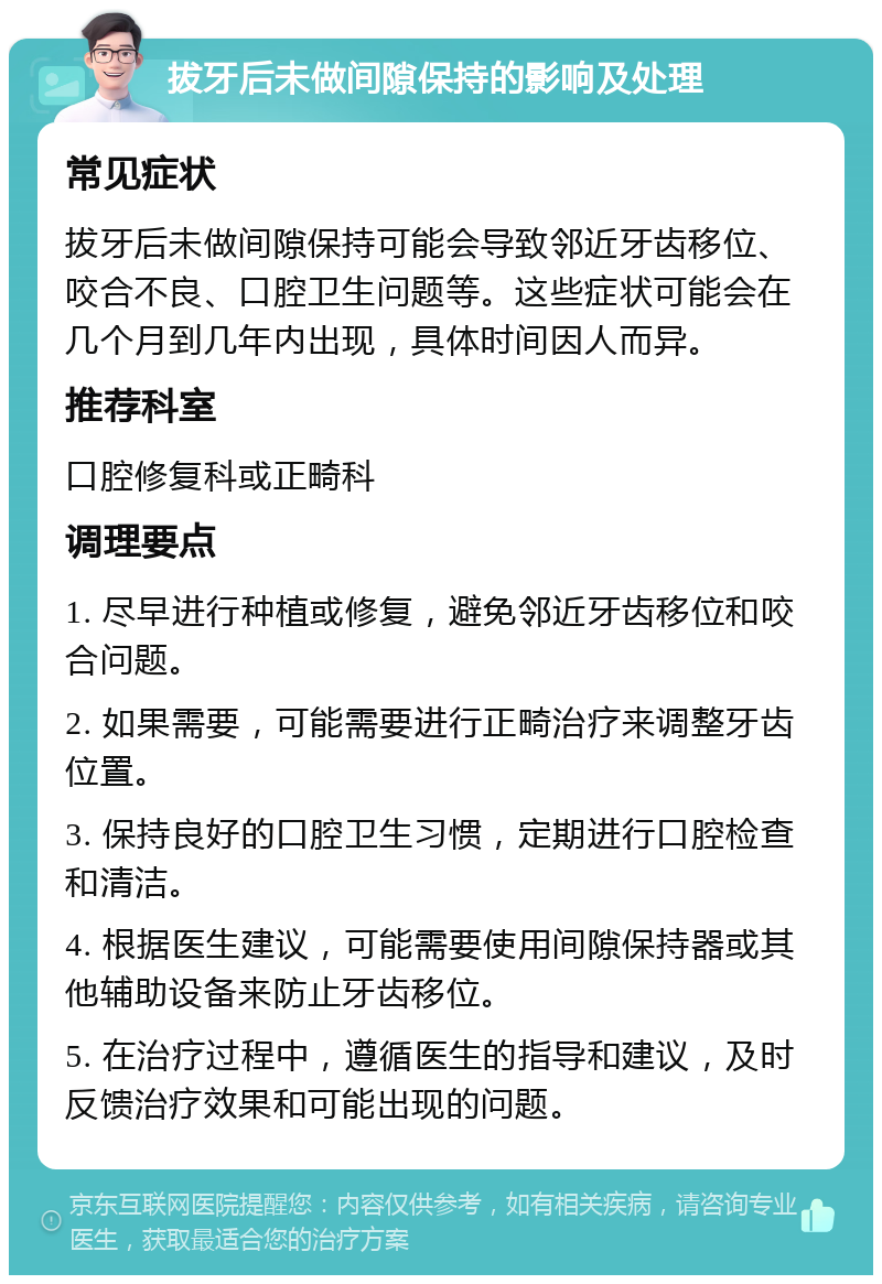 拔牙后未做间隙保持的影响及处理 常见症状 拔牙后未做间隙保持可能会导致邻近牙齿移位、咬合不良、口腔卫生问题等。这些症状可能会在几个月到几年内出现，具体时间因人而异。 推荐科室 口腔修复科或正畸科 调理要点 1. 尽早进行种植或修复，避免邻近牙齿移位和咬合问题。 2. 如果需要，可能需要进行正畸治疗来调整牙齿位置。 3. 保持良好的口腔卫生习惯，定期进行口腔检查和清洁。 4. 根据医生建议，可能需要使用间隙保持器或其他辅助设备来防止牙齿移位。 5. 在治疗过程中，遵循医生的指导和建议，及时反馈治疗效果和可能出现的问题。