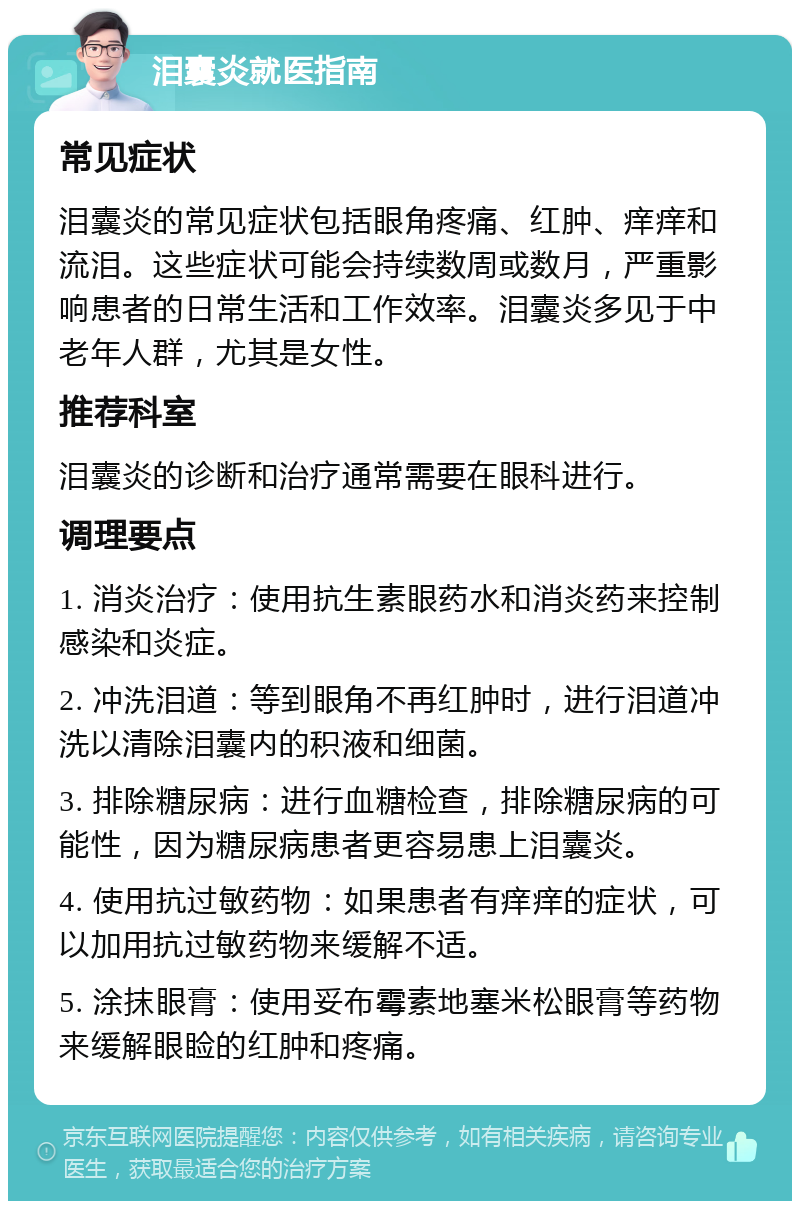 泪囊炎就医指南 常见症状 泪囊炎的常见症状包括眼角疼痛、红肿、痒痒和流泪。这些症状可能会持续数周或数月，严重影响患者的日常生活和工作效率。泪囊炎多见于中老年人群，尤其是女性。 推荐科室 泪囊炎的诊断和治疗通常需要在眼科进行。 调理要点 1. 消炎治疗：使用抗生素眼药水和消炎药来控制感染和炎症。 2. 冲洗泪道：等到眼角不再红肿时，进行泪道冲洗以清除泪囊内的积液和细菌。 3. 排除糖尿病：进行血糖检查，排除糖尿病的可能性，因为糖尿病患者更容易患上泪囊炎。 4. 使用抗过敏药物：如果患者有痒痒的症状，可以加用抗过敏药物来缓解不适。 5. 涂抹眼膏：使用妥布霉素地塞米松眼膏等药物来缓解眼睑的红肿和疼痛。