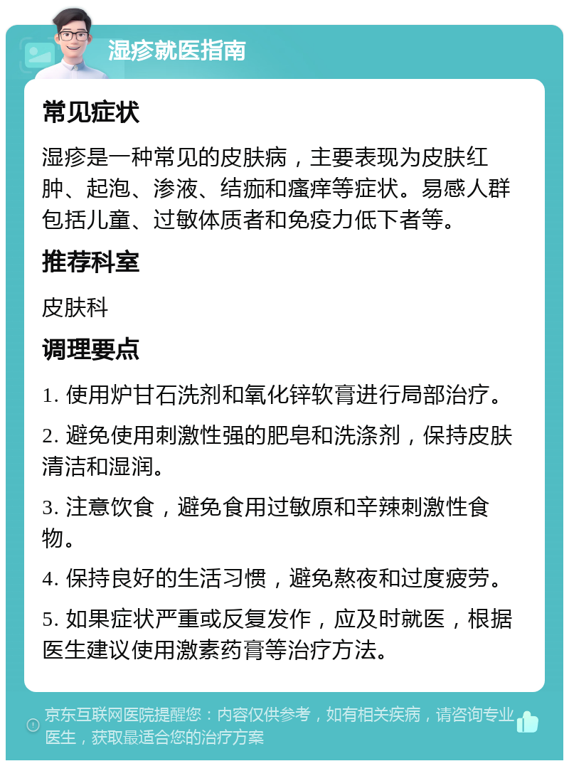 湿疹就医指南 常见症状 湿疹是一种常见的皮肤病，主要表现为皮肤红肿、起泡、渗液、结痂和瘙痒等症状。易感人群包括儿童、过敏体质者和免疫力低下者等。 推荐科室 皮肤科 调理要点 1. 使用炉甘石洗剂和氧化锌软膏进行局部治疗。 2. 避免使用刺激性强的肥皂和洗涤剂，保持皮肤清洁和湿润。 3. 注意饮食，避免食用过敏原和辛辣刺激性食物。 4. 保持良好的生活习惯，避免熬夜和过度疲劳。 5. 如果症状严重或反复发作，应及时就医，根据医生建议使用激素药膏等治疗方法。