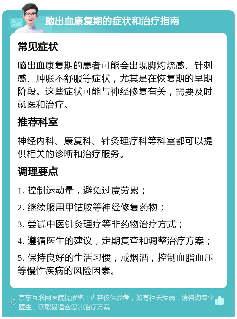 脑出血康复期的症状和治疗指南 常见症状 脑出血康复期的患者可能会出现脚灼烧感、针刺感、肿胀不舒服等症状，尤其是在恢复期的早期阶段。这些症状可能与神经修复有关，需要及时就医和治疗。 推荐科室 神经内科、康复科、针灸理疗科等科室都可以提供相关的诊断和治疗服务。 调理要点 1. 控制运动量，避免过度劳累； 2. 继续服用甲钴胺等神经修复药物； 3. 尝试中医针灸理疗等非药物治疗方式； 4. 遵循医生的建议，定期复查和调整治疗方案； 5. 保持良好的生活习惯，戒烟酒，控制血脂血压等慢性疾病的风险因素。