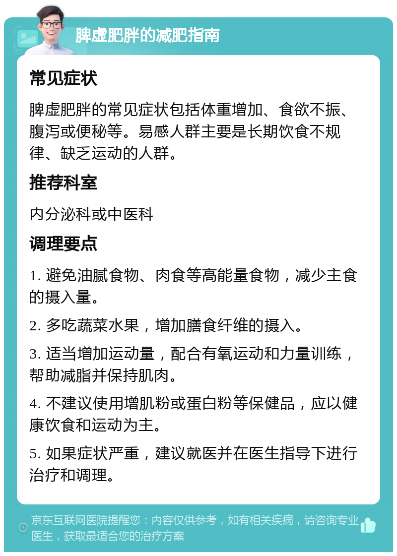 脾虚肥胖的减肥指南 常见症状 脾虚肥胖的常见症状包括体重增加、食欲不振、腹泻或便秘等。易感人群主要是长期饮食不规律、缺乏运动的人群。 推荐科室 内分泌科或中医科 调理要点 1. 避免油腻食物、肉食等高能量食物，减少主食的摄入量。 2. 多吃蔬菜水果，增加膳食纤维的摄入。 3. 适当增加运动量，配合有氧运动和力量训练，帮助减脂并保持肌肉。 4. 不建议使用增肌粉或蛋白粉等保健品，应以健康饮食和运动为主。 5. 如果症状严重，建议就医并在医生指导下进行治疗和调理。