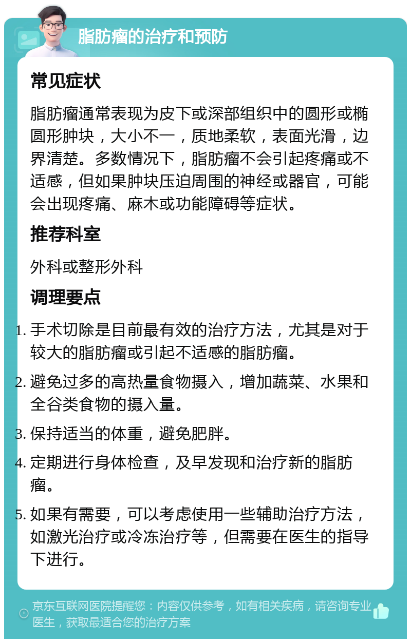 脂肪瘤的治疗和预防 常见症状 脂肪瘤通常表现为皮下或深部组织中的圆形或椭圆形肿块，大小不一，质地柔软，表面光滑，边界清楚。多数情况下，脂肪瘤不会引起疼痛或不适感，但如果肿块压迫周围的神经或器官，可能会出现疼痛、麻木或功能障碍等症状。 推荐科室 外科或整形外科 调理要点 手术切除是目前最有效的治疗方法，尤其是对于较大的脂肪瘤或引起不适感的脂肪瘤。 避免过多的高热量食物摄入，增加蔬菜、水果和全谷类食物的摄入量。 保持适当的体重，避免肥胖。 定期进行身体检查，及早发现和治疗新的脂肪瘤。 如果有需要，可以考虑使用一些辅助治疗方法，如激光治疗或冷冻治疗等，但需要在医生的指导下进行。