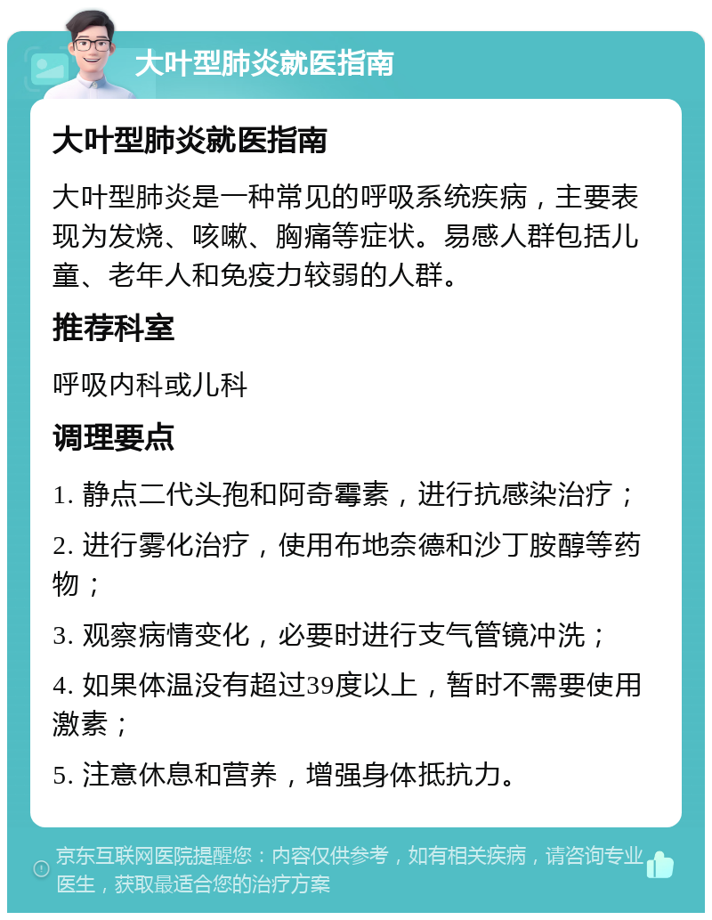 大叶型肺炎就医指南 大叶型肺炎就医指南 大叶型肺炎是一种常见的呼吸系统疾病，主要表现为发烧、咳嗽、胸痛等症状。易感人群包括儿童、老年人和免疫力较弱的人群。 推荐科室 呼吸内科或儿科 调理要点 1. 静点二代头孢和阿奇霉素，进行抗感染治疗； 2. 进行雾化治疗，使用布地奈德和沙丁胺醇等药物； 3. 观察病情变化，必要时进行支气管镜冲洗； 4. 如果体温没有超过39度以上，暂时不需要使用激素； 5. 注意休息和营养，增强身体抵抗力。