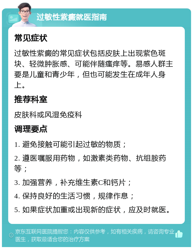 过敏性紫癜就医指南 常见症状 过敏性紫癜的常见症状包括皮肤上出现紫色斑块、轻微肿胀感、可能伴随瘙痒等。易感人群主要是儿童和青少年，但也可能发生在成年人身上。 推荐科室 皮肤科或风湿免疫科 调理要点 1. 避免接触可能引起过敏的物质； 2. 遵医嘱服用药物，如激素类药物、抗组胺药等； 3. 加强营养，补充维生素C和钙片； 4. 保持良好的生活习惯，规律作息； 5. 如果症状加重或出现新的症状，应及时就医。