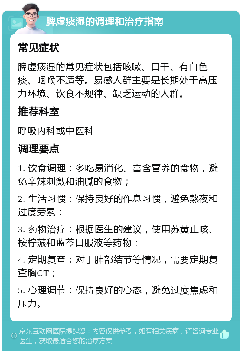 脾虚痰湿的调理和治疗指南 常见症状 脾虚痰湿的常见症状包括咳嗽、口干、有白色痰、咽喉不适等。易感人群主要是长期处于高压力环境、饮食不规律、缺乏运动的人群。 推荐科室 呼吸内科或中医科 调理要点 1. 饮食调理：多吃易消化、富含营养的食物，避免辛辣刺激和油腻的食物； 2. 生活习惯：保持良好的作息习惯，避免熬夜和过度劳累； 3. 药物治疗：根据医生的建议，使用苏黄止咳、桉柠蒎和蓝芩口服液等药物； 4. 定期复查：对于肺部结节等情况，需要定期复查胸CT； 5. 心理调节：保持良好的心态，避免过度焦虑和压力。