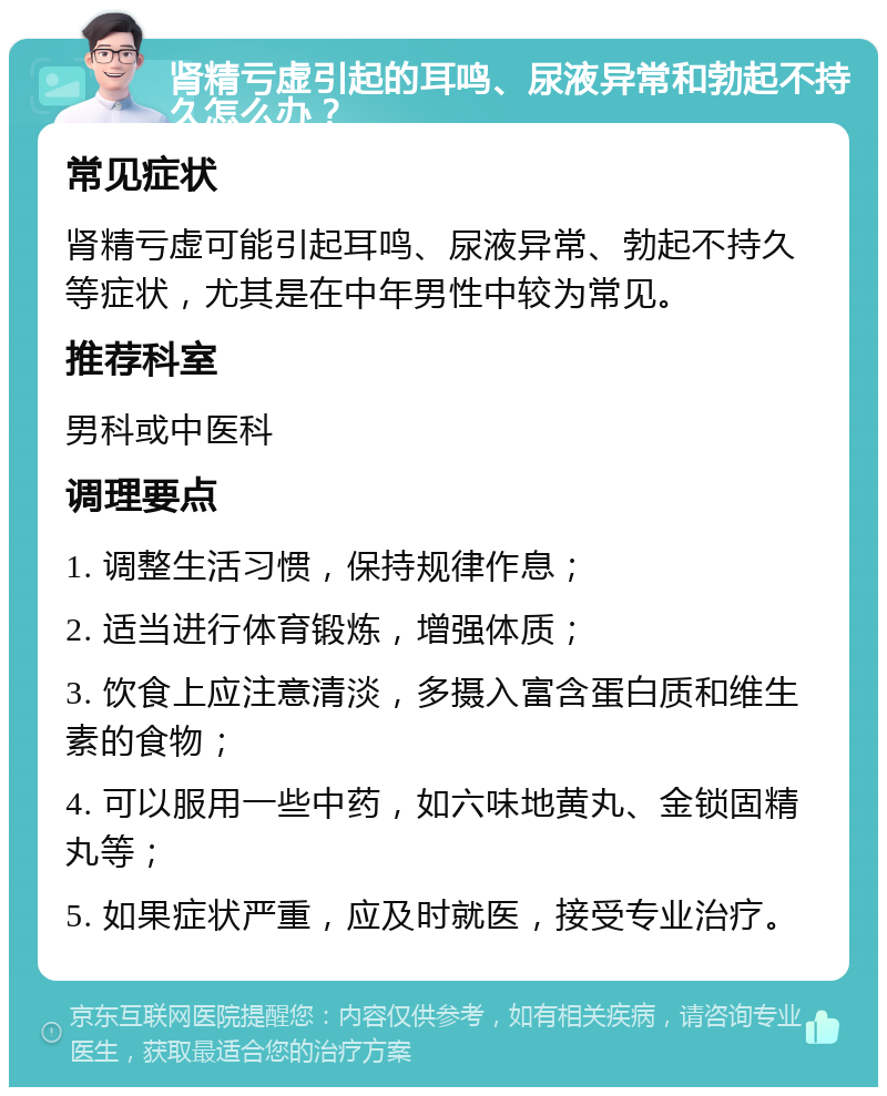 肾精亏虚引起的耳鸣、尿液异常和勃起不持久怎么办？ 常见症状 肾精亏虚可能引起耳鸣、尿液异常、勃起不持久等症状，尤其是在中年男性中较为常见。 推荐科室 男科或中医科 调理要点 1. 调整生活习惯，保持规律作息； 2. 适当进行体育锻炼，增强体质； 3. 饮食上应注意清淡，多摄入富含蛋白质和维生素的食物； 4. 可以服用一些中药，如六味地黄丸、金锁固精丸等； 5. 如果症状严重，应及时就医，接受专业治疗。