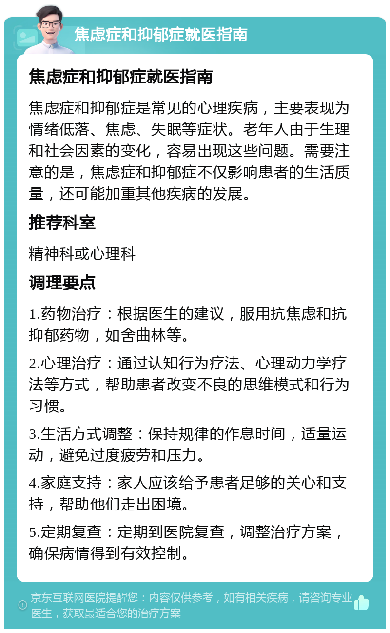 焦虑症和抑郁症就医指南 焦虑症和抑郁症就医指南 焦虑症和抑郁症是常见的心理疾病，主要表现为情绪低落、焦虑、失眠等症状。老年人由于生理和社会因素的变化，容易出现这些问题。需要注意的是，焦虑症和抑郁症不仅影响患者的生活质量，还可能加重其他疾病的发展。 推荐科室 精神科或心理科 调理要点 1.药物治疗：根据医生的建议，服用抗焦虑和抗抑郁药物，如舍曲林等。 2.心理治疗：通过认知行为疗法、心理动力学疗法等方式，帮助患者改变不良的思维模式和行为习惯。 3.生活方式调整：保持规律的作息时间，适量运动，避免过度疲劳和压力。 4.家庭支持：家人应该给予患者足够的关心和支持，帮助他们走出困境。 5.定期复查：定期到医院复查，调整治疗方案，确保病情得到有效控制。