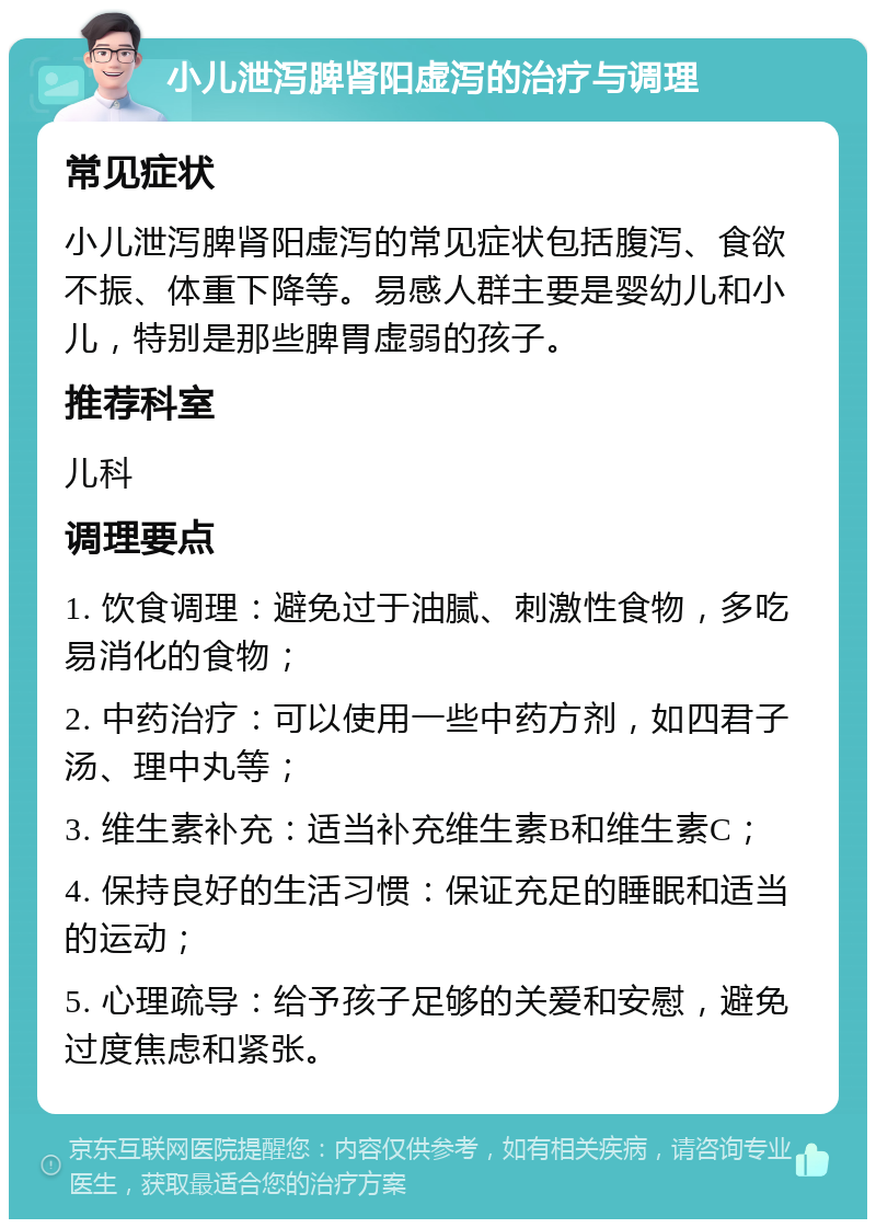 小儿泄泻脾肾阳虚泻的治疗与调理 常见症状 小儿泄泻脾肾阳虚泻的常见症状包括腹泻、食欲不振、体重下降等。易感人群主要是婴幼儿和小儿，特别是那些脾胃虚弱的孩子。 推荐科室 儿科 调理要点 1. 饮食调理：避免过于油腻、刺激性食物，多吃易消化的食物； 2. 中药治疗：可以使用一些中药方剂，如四君子汤、理中丸等； 3. 维生素补充：适当补充维生素B和维生素C； 4. 保持良好的生活习惯：保证充足的睡眠和适当的运动； 5. 心理疏导：给予孩子足够的关爱和安慰，避免过度焦虑和紧张。