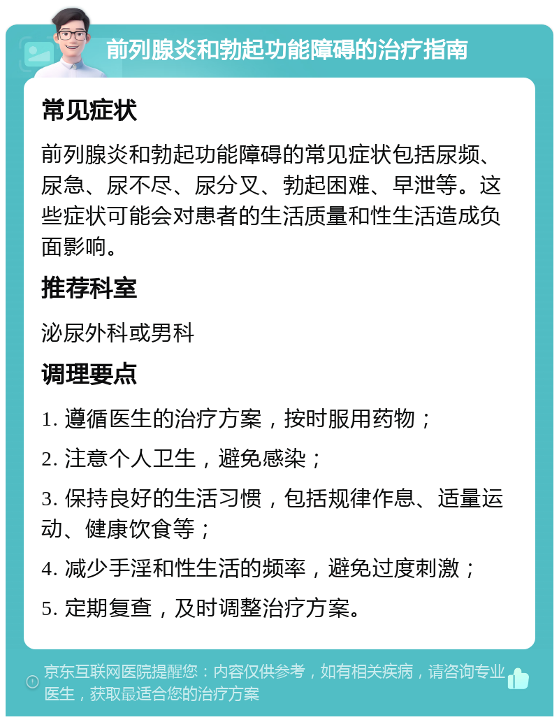 前列腺炎和勃起功能障碍的治疗指南 常见症状 前列腺炎和勃起功能障碍的常见症状包括尿频、尿急、尿不尽、尿分叉、勃起困难、早泄等。这些症状可能会对患者的生活质量和性生活造成负面影响。 推荐科室 泌尿外科或男科 调理要点 1. 遵循医生的治疗方案，按时服用药物； 2. 注意个人卫生，避免感染； 3. 保持良好的生活习惯，包括规律作息、适量运动、健康饮食等； 4. 减少手淫和性生活的频率，避免过度刺激； 5. 定期复查，及时调整治疗方案。