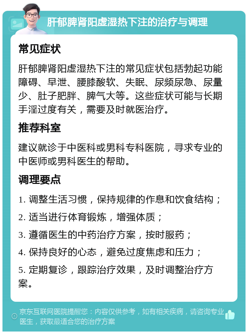 肝郁脾肾阳虚湿热下注的治疗与调理 常见症状 肝郁脾肾阳虚湿热下注的常见症状包括勃起功能障碍、早泄、腰膝酸软、失眠、尿频尿急、尿量少、肚子肥胖、脾气大等。这些症状可能与长期手淫过度有关，需要及时就医治疗。 推荐科室 建议就诊于中医科或男科专科医院，寻求专业的中医师或男科医生的帮助。 调理要点 1. 调整生活习惯，保持规律的作息和饮食结构； 2. 适当进行体育锻炼，增强体质； 3. 遵循医生的中药治疗方案，按时服药； 4. 保持良好的心态，避免过度焦虑和压力； 5. 定期复诊，跟踪治疗效果，及时调整治疗方案。